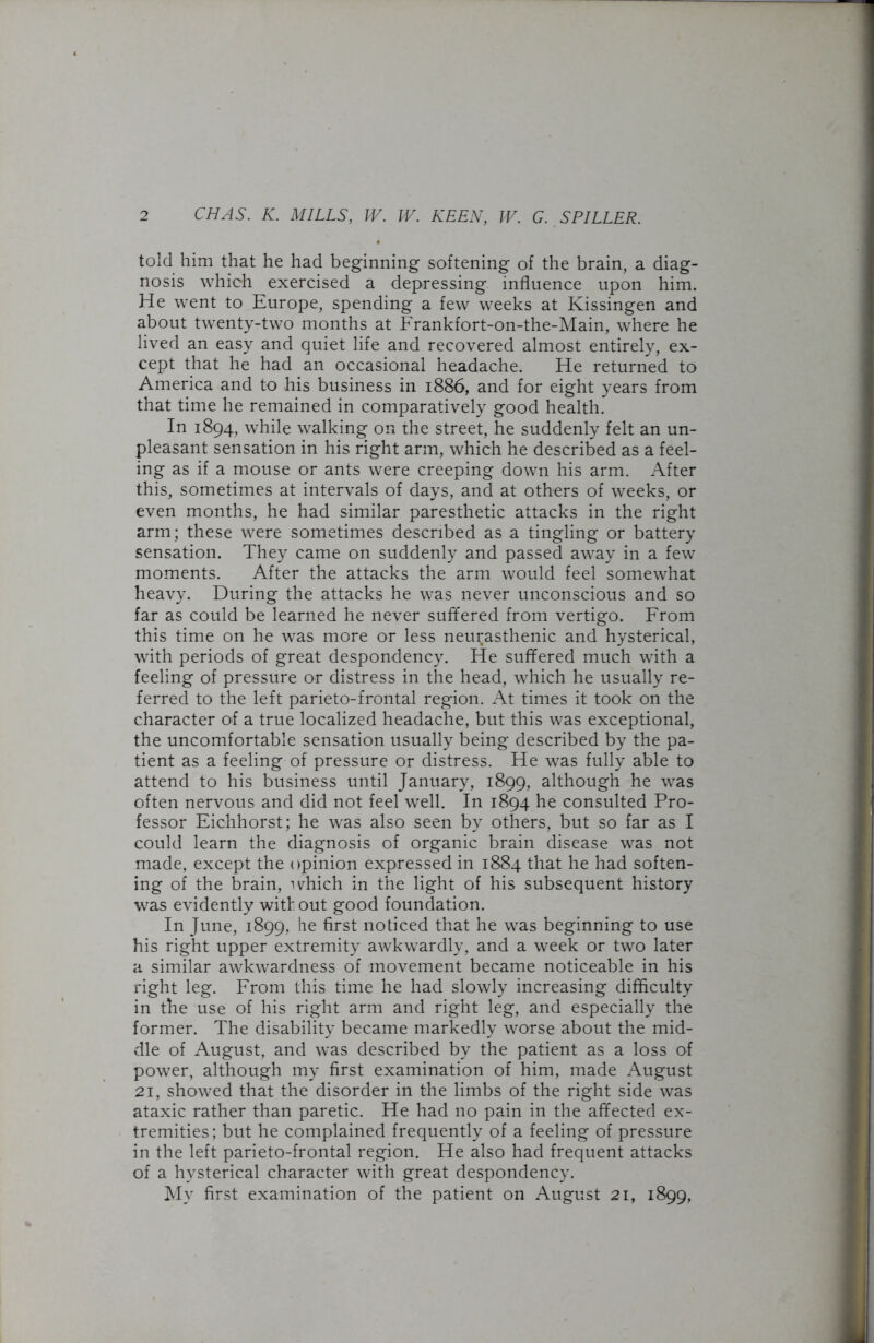 told him that he had beginning softening of the brain, a diag- nosis which exercised a depressing influence upon him. He went to Europe, spending a few weeks at Kissingen and about twenty-two months at Frankfort-on-the-Main, where he lived an easy and quiet life and recovered almost entirely, ex- cept that he had an occasional headache. He returned to America and to his business in 1886, and for eight years from that time he remained in comparatively good health. In 1894, while walking on the street, he suddenly felt an un- pleasant sensation in his right arm, which he described as a feel- ing as if a mouse or ants were creeping down his arm. After this, sometimes at intervals of days, and at others of weeks, or even months, he had similar paresthetic attacks in the right arm; these were sometimes described as a tingling or battery sensation. They came on suddenly and passed away in a few moments. After the attacks the arm would feel somewhat heavy. During the attacks he was never unconscious and so far as could be learned he never suffered from vertigo. From this time on he was more or less neurasthenic and hysterical, with periods of great despondency. He suffered much wTith a feeling of pressure or distress in the head, which he usually re- ferred to the left parieto-frontal region. At times it took on the character of a true localized headache, but this was exceptional, the uncomfortable sensation usually being described by the pa- tient as a feeling of pressure or distress. He was fully able to attend to his business until January, 1899, although he was often nervous and did not feel well. In 1894 he consulted Pro- fessor Eichhorst; he was also seen by others, but so far as I could learn the diagnosis of organic brain disease was not made, except the opinion expressed in 1884 that he had soften- ing of the brain, which in the light of his subsequent history was evidently with out good foundation. In June, 1899, he first noticed that he was beginning to use his right upper extremity awkwardly, and a week or two later a similar awkwardness of movement became noticeable in his right leg. From this time he had slowly increasing difficulty in the use of his right arm and right leg, and especially the former. The disability became markedly worse about the mid- dle of August, and was described by the patient as a loss of power, although my first examination of him, made August 21, showed that the disorder in the limbs of the right side was ataxic rather than paretic. He had no pain in the affected ex- tremities; but he complained frequently of a feeling of pressure in the left parieto-frontal region. He also had frequent attacks of a hysterical character with great despondency. My first examination of the patient on August 21, 1899,