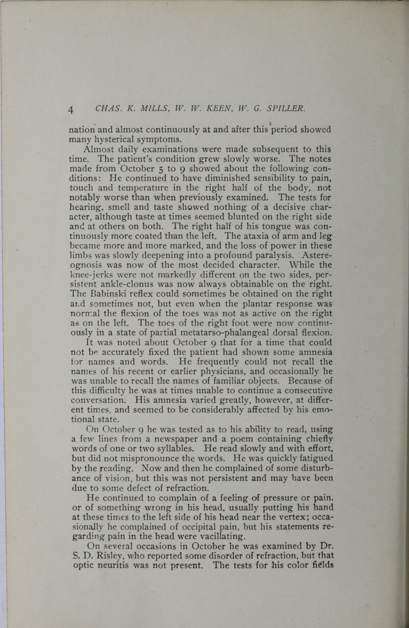 nation and almost continuously at and after this period showed many hysterical symptoms. Almost daily examinations were made subsequent to this time. The patient’s condition grew slowly worse. The notes made from October 5 to 9 showed about the following con- ditions: He continued to have diminished sensibility to pain, touch and temperature in the right half of the body, not notably worse than when previously examined. The tests for hearing, smell and taste showed nothing of a decisive char- acter, although taste at times seemed blunted on the right side and at others on both. The right half of his tongue was con- tinuously more coated than the left. The ataxia of arm and leg became more and more marked, and the loss of power in these limbs was slowly deepening into a profound paralysis. Astere- ognosis was now of the most decided character. While the knee-jerks were not markedly different on the two sides, per- sistent ankle-clonus was now always obtainable on the right. The Babinski reflex could sometimes be obtained on the right and sometimes not, but even when the plantar response was normal the flexion of the toes was not as active on the right as on the left. The toes of the right foot were now continu- ously in a state of partial metatarso-phalangeal dorsal flexion. It was noted about October 9 that for a time that could not be accurately fixed the patient had shown some amnesia for names and words. He frequently could not recall the names of his recent or earlier physicians, and occasionally he was unable to recall the names of familiar objects. Because of this difficulty he was at times unable to continue a consecutive conversation. His amnesia varied greatly, however, at differ- ent times, and seemed to be considerably affected by his emo- tional state. On October 9 he was tested as to his ability to read, using a few lines from a newspaper and a poem containing chiefly words of one or two syllables. He read slowly and with effort, but did not mispronounce the words. He was quickly fatigued by the reading. Now and then he complained of some disturb- ance of vision, but this was not persistent and may have been due to some defect of refraction. He continued to complain of a feeling of pressure or pain, or of something wrong in his head, usually putting his hand at these times to the left side of his head near the vertex; occa- sionally he complained of occipital pain, but his statements re- garding pain in the head were vacillating. On several occasions in October he was examined by Dr. S. D. Risley, who reported some disorder of refraction, but that optic neuritis was not present. The tests for his color fields