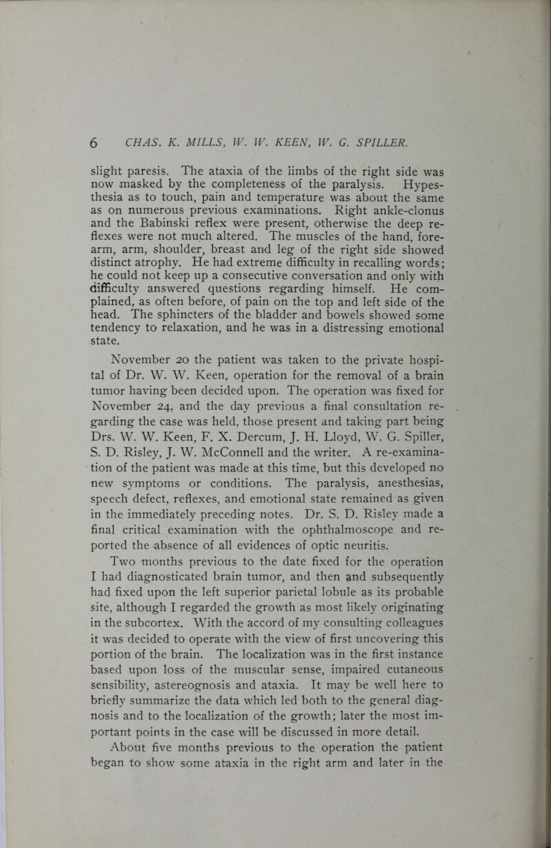slight paresis. The ataxia of the limbs of the right side was now masked by the completeness of the paralysis. Hypes- thesia as to touch, pain and temperature was about the same as on numerous previous examinations. Right ankle-clonus and the Babinski reflex were present, otherwise the deep re- flexes were not much altered. The muscles of the hand, fore- arm, arm, shoulder, breast and leg of the right side showed distinct atrophy. He had extreme difficulty in recalling words; he could not keep up a consecutive conversation and only with difficulty answered questions regarding himself. He com- plained, as often before, of pain on the top and left side of the head. The sphincters of the bladder and bowels showed some tendency to relaxation, and he was in a distressing emotional state. November 20 the patient was taken to the private hospi- tal of Dr. W. W. Keen, operation for the removal of a brain tumor having been decided upon. The operation was fixed for November 24, and the day previous a final consultation re- garding the case was held, those present and taking part being Drs. W. W. Keen, F. X. Dercum, J. H. Lloyd, W. G. Spiller, S. D. Risley, J. W. McConnell and the writer. A re-examina- tion of the patient was made at this time, but this developed no new symptoms or conditions. The paralysis, anesthesias, speech defect, reflexes, and emotional state remained as given in the immediately preceding notes. Dr. S. D. Risley made a final critical examination with the ophthalmoscope and re- ported the absence of all evidences of optic neuritis. Two months previous to the date fixed for the operation I had diagnosticated brain tumor, and then and subsequently had fixed upon the left superior parietal lobule as its probable site, although I regarded the growth as most likely originating in the subcortex. With the accord of my consulting colleagues it was decided to operate with the view of first uncovering this portion of the brain. The localization was in the first instance based upon loss of the muscular sense, impaired cutaneous sensibility, astereognosis and ataxia. It may be well here to briefly summarize the data which led both to the general diag- nosis and to the localization of the growth; later the most im- portant points in the case will be discussed in more detail. About five months previous to the operation the patient began to show some ataxia in the right arm and later in the