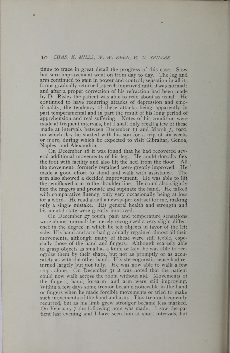 tinue to trace in great detail the progress of this case. Slow but sure improvement went on from day to day. The leg and arm continued to gain in power and control; sensation in all its forms gradually returned ; speech improved until it was normal; and after a proper correction of his refraction had been made by Dr. Risley the patient was able to read about as usual. He continued to have recurring attacks of depression and emo- tionality, the tendency of these attacks being apparently in part temperamental and in part the result of his long period of apprehension and real suffering. Notes of his condition were made at frequent intervals, but I shall only recall a few of these made at intervals between December n and March 3, 1900, on which day he started with his son for a trip of six weeks or more* during which he expected to visit Gibraltar, Genoa, Naples and Alexandria. On December 18 it was found that he had recovered sev- eral additional movements of his leg. He could dorsally flex the foot with facility and also lift the heel from the floor. All the movements formerly regained were greatly improved. He made a good effort to stand and walk with assistance. The arm also showed a decided improvement. He was able to lift the semiflexed arm to the shoulder line. He could also slightly flex the fingers and pronate and supinate the hand. He talked with comparative fluency, only very occasionally being at loss for a word. He read aloud a newspaper extract for me, making only a single mistake. His general health and strength and his mental state were greatly improved. On December 27 touch, pain and temperature sensations were almost normal; he merely recognized a very slight differ- ence in the degree in which he felt objects in favor of the left side. His hand and arm had gradually regained almost all their movements, although many of these were still feeble, espe- cially those of the hand and fingers. Although scarcely able to grasp objects as small as a knife or key, he was able to rec- ognize them by their shape, but not as promptly or as accu- rately as with the other hand. His stereognostic sense had re- turned largely but not fully. He was now able to walk a few steps alone. On December 31 it was noted that the patient could now walk across the room without aid. Movements of the fingers, hand, forearm and arm were still improving. Within a few days some tremor became noticeable in the hand or lingers when he made forcible movements or tried to make such movements of the hand and arm. This tremor frequently recurred, but as his limb grew stronger became less marked. On February 7 the following note was made: I saw the pa-