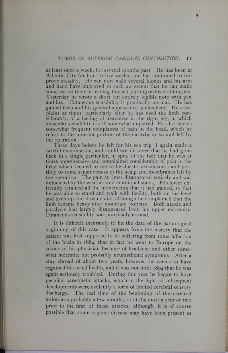 at least once a week, for several months past. He has been at Atlantic City for four to five weeks, and has continued to im- prove steadily. He can now walk several blocks and his arm and hand have improved to such an extent that he can make some use of them in feeding himself, putting on his clothing, etc. Yesterday he wrote a short but entirely legible note with pen and ink. Cutaneous sensibility is practically normal. He has gained flesh and his general appearance is excellent. He com- plains at times, particularly after he has used the limb con- siderably, of a feeling of heaviness in the right leg, in which muscular sensibility is still somewhat impaired. He also makes somewhat frequent complaints of pain in the head, which he refers to the anterior portion of the cicatrix or wound left by the operation. Three days before he left for his sea trip I again made a careful examination, and could not discover that he had gone back in a single particular, in spite of the fact that he was at times apprehensive and complained considerably of pain in the head which seemed to me to be due >to nervousness and pos- sibly to some sensitiveness of the scalp and membranes left by the operation. The pain at times disappeared entirely and was influenced by the weather and emotional states. His lower ex- tremity retained all the movements that it had gained, so that he was able to stand and walk with facility, both on the level and even up and down stairs, although he complained that the limb became heavy after moderate exercise. Both ataxia and paralysis had largely disappeared from his upper extremity. Cutaneous sensibility was practically normal. It is difficult accurately to fix the date of the pathological beginning of this case. It appears from the history that the patient was first supposed to be suffering from some affection of the brain in 1884, that in fact he went to Europe on the advice of his physician because of headache and other some- what indefinite but probably neurasthenic symptoms. After a stay abroad of about two years, however, he seems to have regained his usual health, and it was not until 1894 that he was again seriously troubled. During this year he began to have peculiar paresthetic attacks, which in the light of subsequent developments were evidently a form of limited cerebral sensory discharge. The real time of the beginning of the cerebral lesion was probably a few months, or at the most a year or two prior to the first of these attacks, although it is of course possible that some organic disease may have been present as