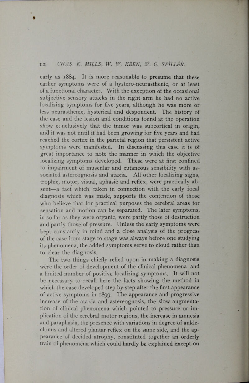 ft 12 CHAS. K. MILLS, IV. W. KEEN, W. G. SPlLLER. early as 1884. It is more reasonable to presume that these earlier symptoms were of a hystero-neurasthenic, or at least of a functional character. With the exception of the occasional subjective sensory attacks in the right arm he had no active localizing symptoms for five years, although he was more or less neurasthenic, hysterical and despondent. The history of the case and the lesion and conditions found at the operation show conclusively that the tumor was subcortical in origin, and it was not until it had been growing for five years and had reached the cortex in the parietal region that persistent active symptoms were manifested. In discussing this case it is of great importance to note the manner in which the objective localizing symptoms developed. These were at first confined to impairment of muscular and cutaneous sensibility with as- sociated astereognosis and ataxia. All other localizing signs, trophic, motor, visual, aphasic and reflex, were practically ab- sent—a fact which, taken in connection with the early focal diagnosis which was made, supports the contention of those who believe that for practical purposes the cerebral areas for sensation and motion can be separated. The later symptoms, in so far as they were organic, were partly those of destruction and partly those of pressure. Unless the early symptoms were kept constantly in mind and a close analysis of the progress of the case from stage to stage was always before one studying its phenomena, the added symptoms serve to cloud rather than to clear the diagnosis. The two things chiefly relied upon in making a diagnosis were the order of development of the clinical phenomena and a limited number of positive localizing symptoms. It will not be necessary to recall here the facts showing the method in which the case developed step by step after the first appearance of active symptoms in 1899. The appearance and progressive increase of the ataxia and astereognosis, the slow augmenta- tion of clinical phenomena which pointed to pressure or im- plication of the cerebral motor regions, the increase in amnesia and paraphasia, the presence with variations in degree of ankle- clonus and altered plantar reflex on the same side, and the ap- pearance of decided atrophy, constituted together an orderly train of phenomena which could hardly be explained except on