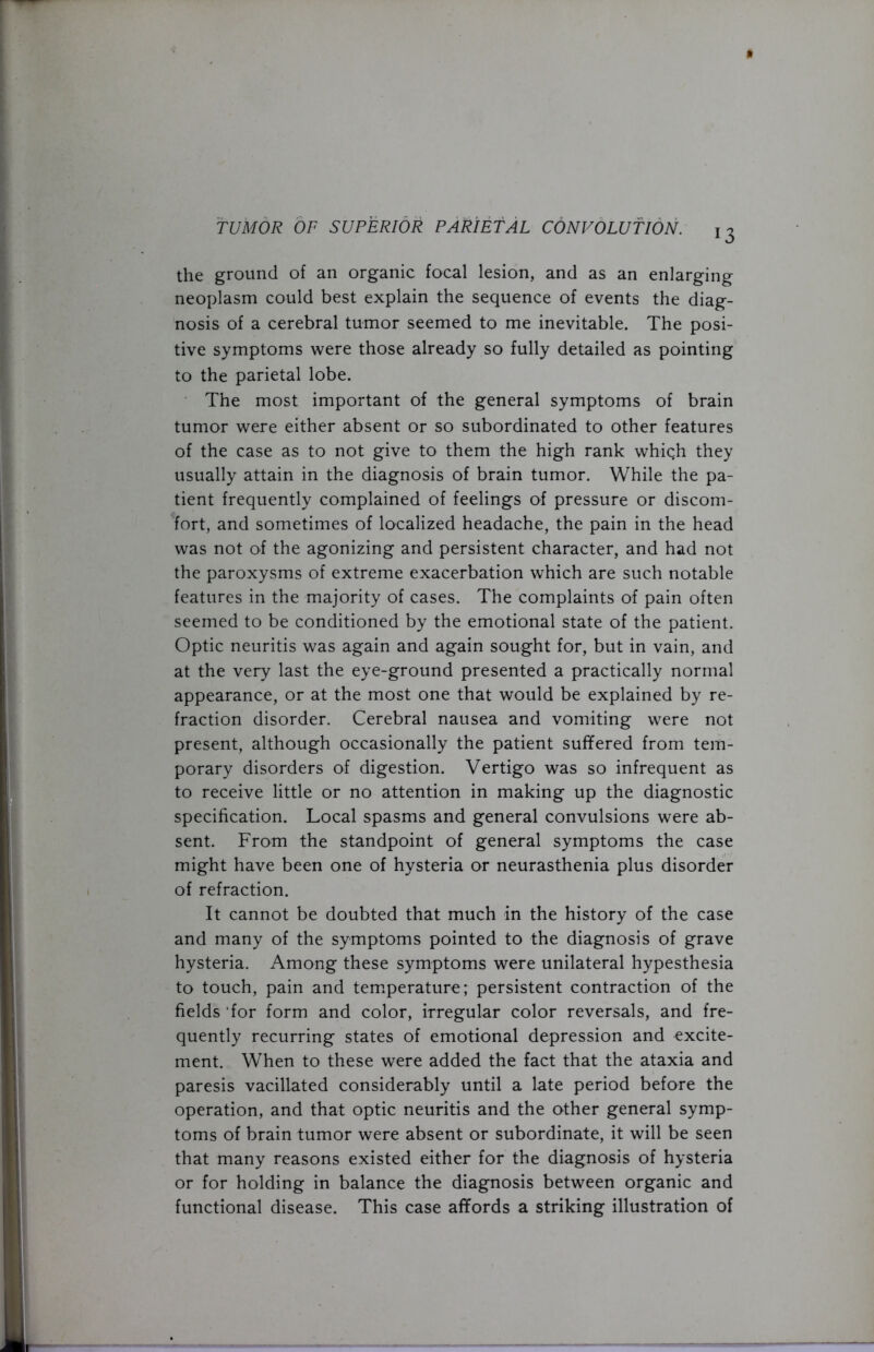 13 the ground of an organic focal lesion, and as an enlarging neoplasm could best explain the sequence of events the diag- nosis of a cerebral tumor seemed to me inevitable. The posi- tive symptoms were those already so fully detailed as pointing to the parietal lobe. The most important of the general symptoms of brain tumor were either absent or so subordinated to other features of the case as to not give to them the high rank which they usually attain in the diagnosis of brain tumor. While the pa- tient frequently complained of feelings of pressure or discom- fort, and sometimes of localized headache, the pain in the head was not of the agonizing and persistent character, and had not the paroxysms of extreme exacerbation which are such notable features in the majority of cases. The complaints of pain often seemed to be conditioned by the emotional state of the patient. Optic neuritis was again and again sought for, but in vain, and at the very last the eye-ground presented a practically normal appearance, or at the most one that would be explained by re- fraction disorder. Cerebral nausea and vomiting were not present, although occasionally the patient suffered from tem- porary disorders of digestion. Vertigo was so infrequent as to receive little or no attention in making up the diagnostic specification. Local spasms and general convulsions were ab- sent. From the standpoint of general symptoms the case might have been one of hysteria or neurasthenia plus disorder of refraction. It cannot be doubted that much in the history of the case and many of the symptoms pointed to the diagnosis of grave hysteria. Among these symptoms were unilateral hypesthesia to touch, pain and temperature; persistent contraction of the fields 'for form and color, irregular color reversals, and fre- quently recurring states of emotional depression and excite- ment. When to these were added the fact that the ataxia and paresis vacillated considerably until a late period before the operation, and that optic neuritis and the other general symp- toms of brain tumor were absent or subordinate, it will be seen that many reasons existed either for the diagnosis of hysteria or for holding in balance the diagnosis between organic and functional disease. This case affords a striking illustration of