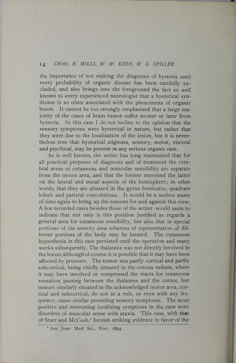 the importance of not making the diagnosis of hysteria until every probability of organic disease has been carefully ex- cluded, and also brings into the foreground the fact so well known to every experienced neurologist that a hysterical syn- drome is so often associated with the phenomena of organic lesion. It cannot be too strongly emphasized that a large ma- jority of the cases of brain tumor suffer sooner or later from hysteria. In this case I do not incline to the opinion that the sensory symptoms were hysterical in nature, but rather that they were due to the localization of the lesion, but it is never- theless true that hysterical stigmata, sensory, motor, visceral and psychical, may be present in any serious organic case. As is well known, the writer has long maintained that for all practical purposes of diagnosis and of treatment the cere- bral areas of cutaneous and muscular sensibility are separate from the motor area, and that the former surround the latter on the lateral and mesal aspects of the hemisphere; in other words, that they are situated in the gyrus fornicatus, quadrate lobule and parietal convolutions. It would be a useless waste of time again to bring up the reasons for and against this view. A few recorded cases besides those of the writer would seem to indicate that not only is this position justified as regards a general area for cutaneous sensibility, but also that in special portions of the sensory area subareas of representation of dif- ferent portions of the body may be located. The cutaneous hypesthesia in this case persisted until the operation and many weeks subsequently. The thalamus was not directly involved in the lesion, although of course it is possible that it may have been affected by pressure. The tumor was partly cortical and partly subcortical, being chiefly situated in the corona radiata, where it may have involved or compressed the tracts for cutaneous sensation passing between the thalamus and the cortex, but tumors similarly situated in the acknowledged motor area, cor- tical and subcortical, do not as a rule, or even with any fre- quency, cause similar persisting sensory symptoms. The most positive and interesting localizing symptoms in the case were disorders of muscular sense with ataxia. This case, with that of Starr and McCosh,1 furnish striking evidence in favor of the 1 Am. Jour. Med. Sci., Nov., 1894.