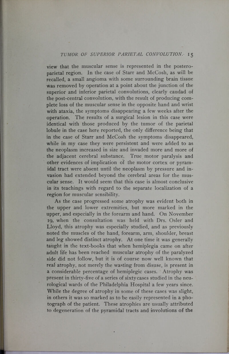 view that the muscular sense is represented in the postero- parietal region. In the case of Starr and McCosh, as will be recalled, a small angioma with some surrounding brain tissue was removed by operation at a point about the junction of the superior and inferior parietal convolutions, clearly caudad of the post-central convolution, with the result of producing com- plete loss of the muscular sense in the opposite hand and wrist with ataxia, the symptoms disappearing a few weeks after the operation. The results of a surgical lesion in this case were identical with those produced by the tumor of the parietal lobule in the case here reported, the only difference being that in the case of Starr and McCosh the symptoms disappeared, while in my case they were persistent and were added to as the neoplasm increased in size and invaded more and more of the adjacent cerebral substance. True motor paralysis and other evidences of implication of the motor cortex or pyram- idal tract were absent until the neoplasm by pressure and in- vasion had extended beyond the cerebral areas for the mus- cular sense. It would seem that this case is almost conclusive in its teachings with regard to the separate localization of a region for muscular sensibility. As the case progressed some atrophy was evident both in the upper and lower extremities, but more marked in the upper, and especially in the forearm and hand. On November 19, when the consultation was held with Drs. Osier and Lloyd, this atrophy was especially studied, and as previously noted the muscles of the hand, forearm, arm, shoulder, breast and leg showed distinct atrophy. At one time it was generally taught in the text-books that when hemiplegia came on after adult life has been reached muscular atrophy of the paralyzed side did not follow, but it is of course now well known that real atrophy, not merely the wasting from disuse, is present in a considerable percentage of hemiplegic cases. Atrophy was present in thirty-five of a series of sixty cases studied in the neu- rological wards of the Philadelphia Hospital a few years since. While the degree of atrophy in some of these cases was slight, in others it was so marked as to be easily represented in a pho- tograph of the patient. These atrophies are usually attributed to degeneration of the pyramidal tracts and involutions of the