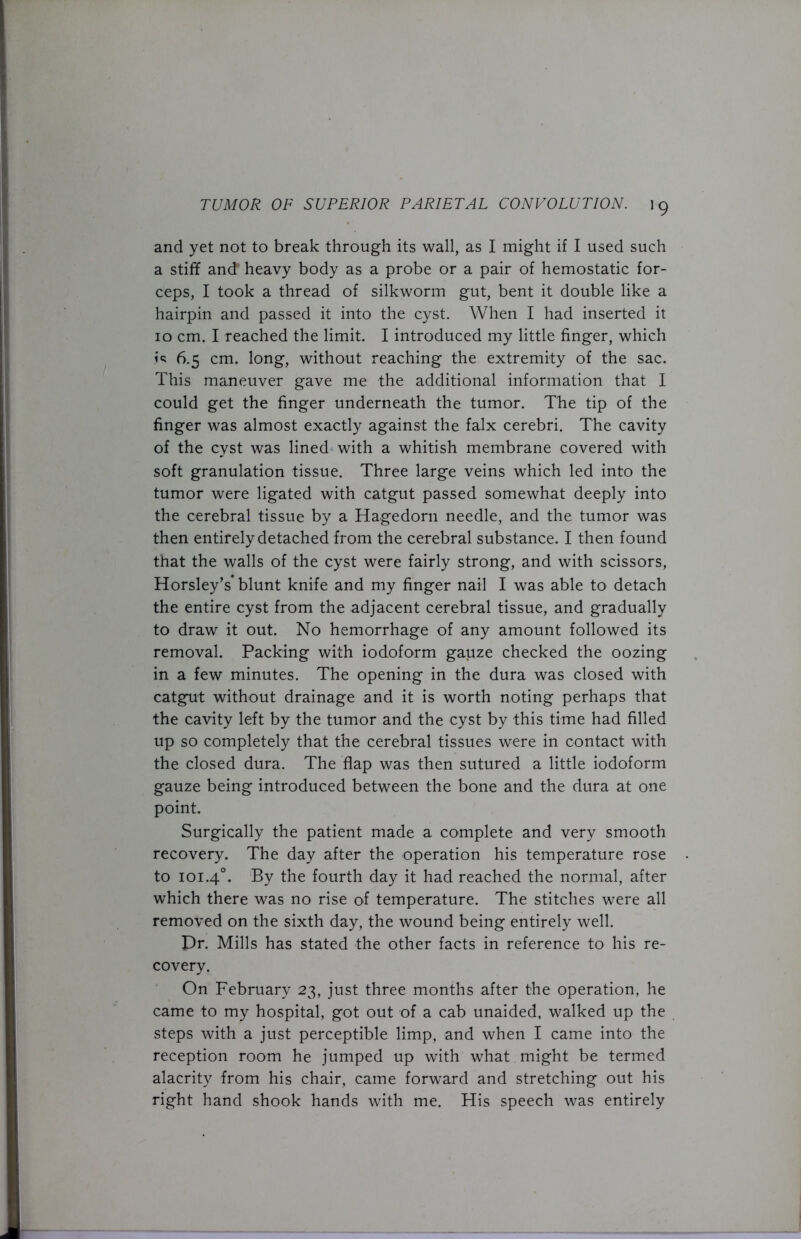 and yet not to break through its wall, as I might if I used such a stiff and heavy body as a probe or a pair of hemostatic for- ceps, I took a thread of silkworm gut, bent it double like a hairpin and passed it into the cyst. When I had inserted it 10 cm. I reached the limit. I introduced my little finger, which 6.5 cm. long, without reaching the extremity of the sac. This maneuver gave me the additional information that I could get the finger underneath the tumor. The tip of the finger was almost exactly against the falx cerebri. The cavity of the cyst was lined with a whitish membrane covered with soft granulation tissue. Three large veins which led into the tumor were ligated with catgut passed somewhat deeply into the cerebral tissue by a Hagedorn needle, and the tumor was then entirely detached from the cerebral substance. I then found that the walls of the cyst were fairly strong, and with scissors, Horsley’s* blunt knife and my finger nail I was able to detach the entire cyst from the adjacent cerebral tissue, and gradually to draw it out. No hemorrhage of any amount followed its removal. Packing with iodoform gauze checked the oozing in a few minutes. The opening in the dura was closed with catgut without drainage and it is worth noting perhaps that the cavity left by the tumor and the cyst by this time had filled up so completely that the cerebral tissues were in contact with the closed dura. The flap was then sutured a little iodoform gauze being introduced between the bone and the dura at one point. Surgically the patient made a complete and very smooth recovery. The day after the operation his temperature rose to 101.40. By the fourth day it had reached the normal, after which there was no rise of temperature. The stitches were all removed on the sixth day, the wound being entirely well. pr. Mills has stated the other facts in reference to his re- covery. On February 23, just three months after the operation, he came to my hospital, got out of a cab unaided, walked up the steps with a just perceptible limp, and when I came into the reception room he jumped up with what might be termed alacrity from his chair, came forward and stretching out his right hand shook hands with me. His speech was entirely