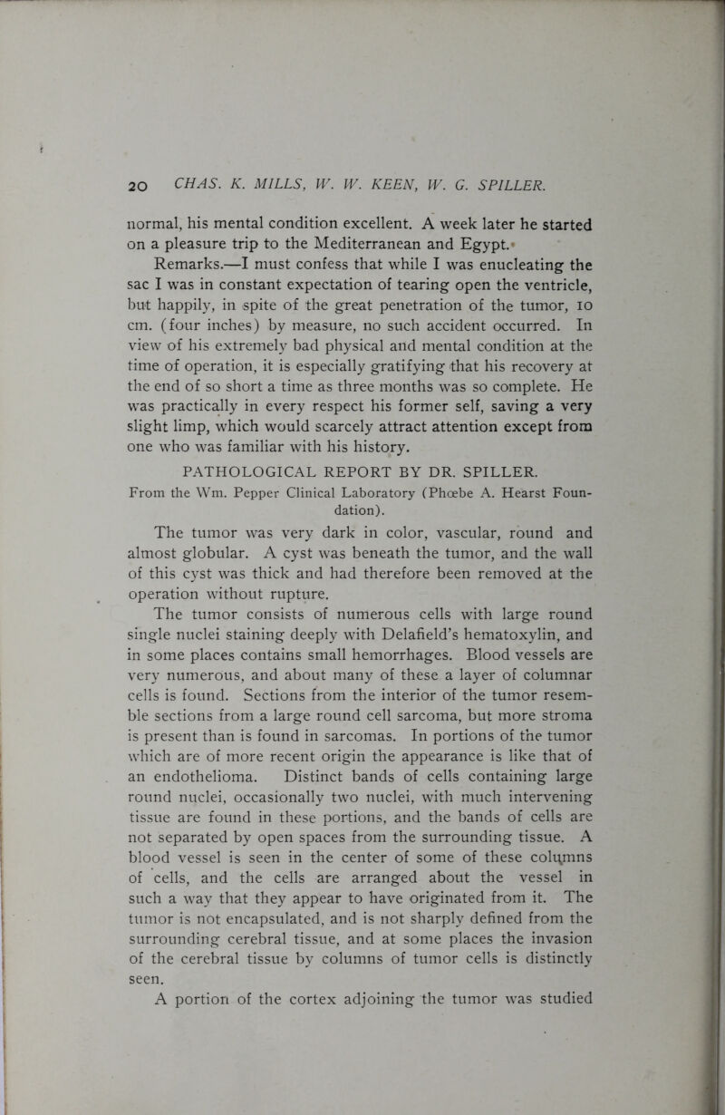 normal, his mental condition excellent. A week later he started on a pleasure trip to the Mediterranean and Egypt.* Remarks.—I must confess that while I was enucleating the sac I was in constant expectation of tearing open the ventricle, but happily, in spite of the great penetration of the tumor, io cm. (four inches) by measure, no such accident occurred. In view of his extremely bad physical and mental condition at the time of operation, it is especially gratifying that his recovery at the end of so short a time as three months was so complete. He was practically in every respect his former self, saving a very slight limp, which would scarcely attract attention except from one who was familiar with his history. PATHOLOGICAL REPORT BY DR. SPILLER. From the Wm. Pepper Clinical Laboratory (Phoebe A. Hearst Foun- dation). The tumor was very dark in color, vascular, round and almost globular. A cyst was beneath the tumor, and the wall of this cyst was thick and had therefore been removed at the operation without rupture. The tumor consists of numerous cells with large round single nuclei staining deeply with Delafield’s hematoxylin, and in some places contains small hemorrhages. Blood vessels are very numerous, and about many of these a layer of columnar cells is found. Sections from the interior of the tumor resem- ble sections from a large round cell sarcoma, but more stroma is present than is found in sarcomas. In portions of the tumor which are of more recent origin the appearance is like that of an endothelioma. Distinct bands of cells containing large round nuclei, occasionally two nuclei, with much intervening tissue are found in these portions, and the bands of cells are not separated by open spaces from the surrounding tissue. A blood vessel is seen in the center of some of these columns of cells, and the cells are arranged about the vessel in such a way that they appear to have originated from it. The tumor is not encapsulated, and is not sharply defined from the surrounding cerebral tissue, and at some places the invasion of the cerebral tissue by columns of tumor cells is distinctly seen. A portion of the cortex adjoining the tumor was studied