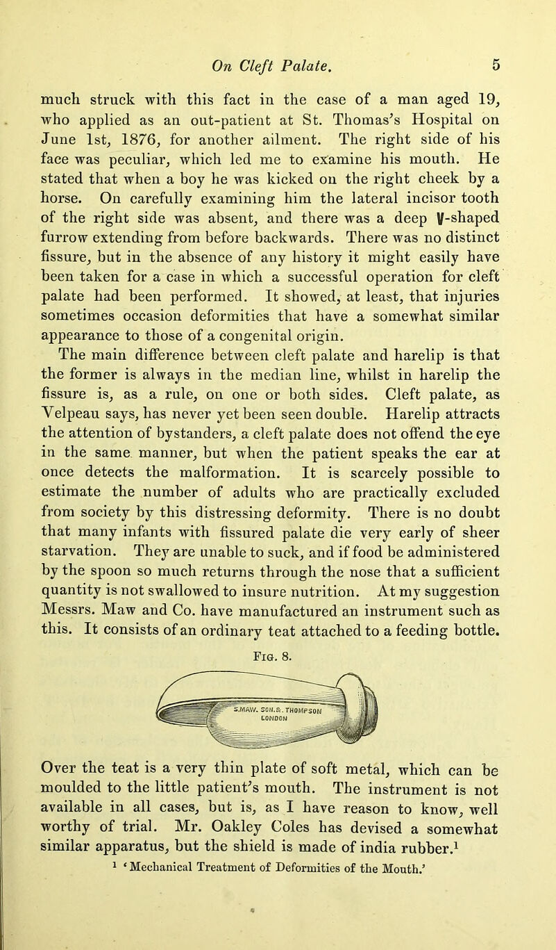 much struck with this fact in the case of a man aged 19, who applied as an out-patient at St. Thomas’s Hospital on June 1st, 1876, for another ailment. The right side of his face was peculiar, which led me to examine his mouth. He stated that when a boy he was kicked on the right cheek by a horse. On carefully examining him the lateral incisor tooth of the right side was absent, and there was a deep V-shaped furrow extending from before backwards. There was no distinct fissure, but in the absence of any history it might easily have been taken for a case in which a successful operation for cleft palate had been performed. It showed, at least, that injuries sometimes occasion deformities that have a somewhat similar appearance to those of a congenital origin. The main difference between cleft palate and harelip is that the former is always in the median line, whilst in harelip the fissure is, as a rule, on one or both sides. Cleft palate, as Velpeau says, has never yet been seen double. Harelip attracts the attention of bystanders, a cleft palate does not offend the eye in the same manner, but when the patient speaks the ear at once detects the malformation. It is scarcely possible to estimate the number of adults who are practically excluded from society by this distressing deformity. There is no doubt that many infants with fissured palate die very early of sheer starvation. They are unable to suck, and if food be administered by the spoon so much returns through the nose that a sufficient quantity is not swallowed to insure nutrition. At my suggestion Messrs. Maw and Co. have manufactured an instrument such as this. It consists of an ordinary teat attached to a feeding bottle. Fig. 8. Over the teat is a very thin plate of soft metal, which can he moulded to the little patient’s mouth. The instrument is not available in all cases, but is, as I have reason to know, well worthy of trial. Mr. Oakley Coles has devised a somewhat similar apparatus, but the shield is made of india rubber.^ 1 ‘ Mechanical Treatment of Deformities of the Mouth.’