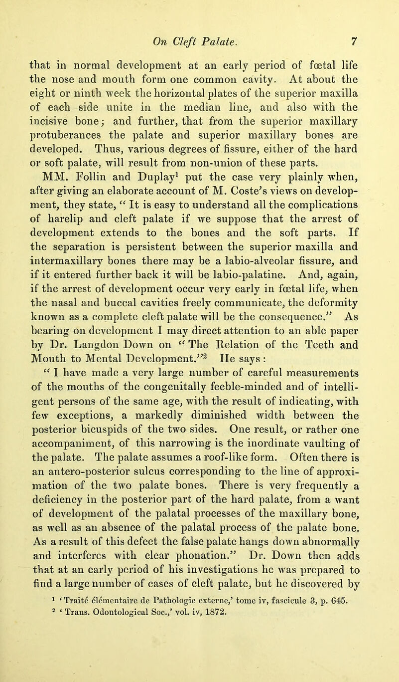 that in normal development at an early period of foetal life the nose and mouth form one common cavity. At about the eight or ninth week the horizontal plates of the superior maxilla of each side unite in the median linej and also with the incisive bone; and further, that from the superior maxillary protuberances the palate and superior maxillary bones are developed. Thus, various degrees of fissure, either of the hard or soft palate, will result from non-union of these parts. MM. Follin and Duplay^ put the case very plainly when, after giving an elaborate account of M. Costers views on develop- ment, they state, “ It is easy to understand all the complications of harelip and cleft palate if we suppose that the arrest of development extends to the bones and the soft parts. If the separation is persistent between the superior maxilla and intermaxillary bones there may be a labio-alveolar fissure, and if it entered further back it will be labio-palatine. And, again, if the arrest of development occur very early in foetal life, when the nasal and buccal cavities freely communicate, the deformity known as a complete cleft palate will be the consequence.” As bearing on development I may direct attention to an able paper by Dr. Langdon Down on The Relation of the Teeth and Mouth to Mental Development.”^ He says : “ I have made a very large number of careful measurements of the mouths of the congenitally feeble-minded and of intelli- gent persons of the same age, with the result of indicating, with few exceptions, a markedly diminished width between the posterior bicuspids of the two sides. One result, or rather one accompaniment, of this narrowing is the inordinate vaulting of the palate. The palate assumes a roof-like form. Often there is an antero-posterior sulcus corresponding to the line of approxi- mation of the two palate bones. There is very frequently a deficiency in the posterior part of the hard palate, from a want of development of the palatal processes of the maxillary bone, as well as an absence of the palatal process of the palate bone. As a result of this defect the false palate hangs down abnormally and interferes with clear phonation.” Dr. Down then adds that at an early period of his investigations he was prepared to find a large number of cases of eleft palate, but he discovered by 1 ‘ Traite elementaire de Pathologie externe,’ tome iv, fascicule 3, p. 645. ' ‘ Trans. Odontological Soc.,’ vol. iv, 1872.