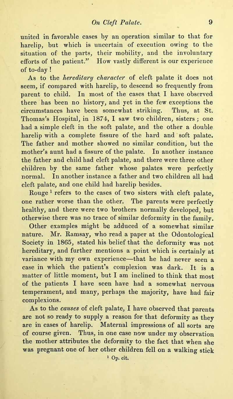 united in favorable cases by an operation similar to that for harelip^ but which is uncertain of execution owing to the situation of the parts^ their mobility, and the involuntary eflPorts of the patient.’^ How vastly different is our experience of to-day ! As to the hereditary character of cleft palate it does not seem, if compared with harelip, to descend so frequently from parent to child. In most of the cases that I have observed there has been no history, and yet in the few exceptions the circumstances have been somewhat striking. Thus, at St. Thomases Hospital, in 1874, I saw two children, sisters; one had a simple cleft in the soft palate, and the other a double harelip with a complete fissure of the hard and soft palate. The father and mother showed no similar condition, but the mother’s aunt had a fissure of the palate. In another instance the father and child had cleft palate, and there were three other children by the same father whose palates were perfectly normal. In another instance a father and two children all had cleft palate, and one child had harelip besides. Rouge ^ refers to the cases of two sisters with cleft palate, one rather worse than the other. The parents were perfectly healthy, and there were two brothers normally developed, but otherwise there was no trace of similar deformity in the family. Other examples might be adduced of a somewhat similar nature. Mr. Ramsay, who read a paper at the Odontological Society in 1865, stated his belief that the deformity was not hereditary, and further mentions a point whieh is certainly at variance with my own experience—that he had never seen a case in which the patient’s complexion was dark. It is a matter of little moment, but I am inclined to think that most of the patients I have seen have had a somewhat nervous temperament, and many, perhaps the majority, have had fair complexions. As to the causes of cleft palate, I have observed that parents are not so ready to supply a reason for that deformity as they are in cases of harelip. Maternal impressions of all sorts are of course given. Thus, in one case now under my observation the mother attributes the deformity to the fact that when she was pregnant one of her other children fell on a walking stick * Op. cit.