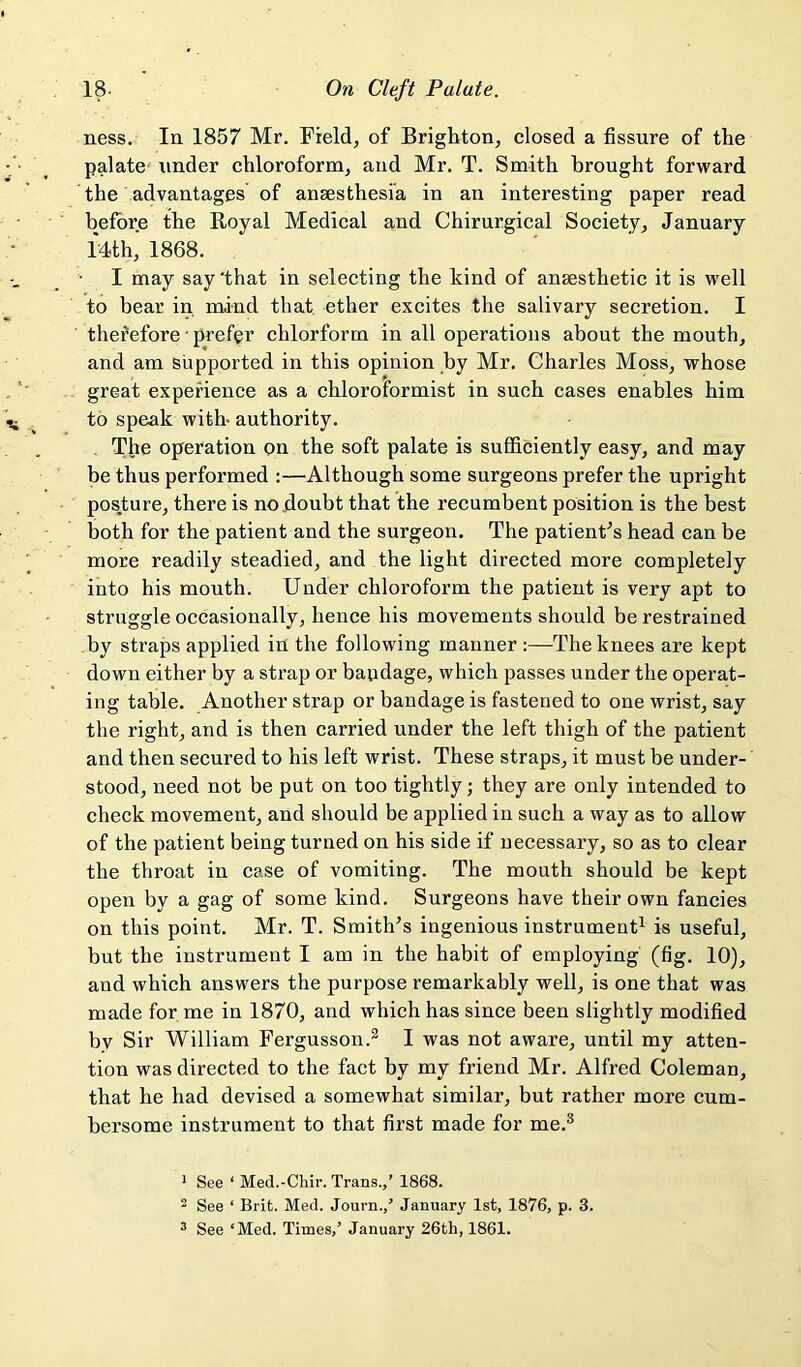 ness. In 1857 Mr. Field, of Brighton, closed a fissure of the palate' under chloroform, and Mr. T. Smith brought forward the advantages of anaesthesia in an interesting paper read before the Royal Medical and Chirurgical Society, January idth, 1868. I may say 'that in selecting the kind of anaesthetic it is well to bear in mind that ether excites the salivary secretion. I therefore ■ prefer chlorform in all operations about the mouth, and am supported in this opinion by Mr. Charles Moss, whose great experience as a chloroformist in such cases enables him to speak with- authority. The operation on the soft palate is sufficiently easy, and may be thus performed :—Although some surgeons prefer the upright pos^ture, there is no doubt that the recumbent position is the best both for the patient and the surgeon. The patienFs head can be more readily steadied, and the light directed more completely into his mouth. Under chloroform the patient is very apt to struggle occasionally, hence his movements should be restrained by straps applied in the following manner :—The knees are kept down either by a strap or baudage, which passes under the operat- ing table. Another strap or bandage is fastened to one wrist, say the right, and is then carried under the left thigh of the patient and then secured to his left wrist. These straps, it must be under- stood, need not be put on too tightly; they are only intended to check movement, and should be applied in such a way as to allow of the patient being turned on his side if necessary, so as to clear the throat in case of vomiting. The mouth should be kept open by a gag of some kind. Surgeons have their own fancies on this point. Mr. T. Smith’s ingenious instrument^ is useful, but the instrument I am in the habit of employing (fig. 10), and which answers the purpose remarkably well, is one that was made for me in 1870, and which has since been slightly modified by Sir William Fergusson.^ I was not aware, until my atten- tion was directed to the fact by my friend Mr. Alfred Coleman, that he had devised a somewhat similar, but rather more cum- bersome instrument to that first made for me.® * See ‘ Med.-Chir. Trans.,’ 1868. 2 See ‘ Brit. Med. Journ.,’ January 1st, 1876, p. 3. ® See ‘Med. Times,’ January 26th, 1861.