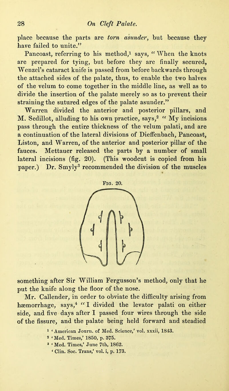 place because the parts are torn asunder, but because they have failed to unite.” Pancoast, referring to his method,i says, ‘‘ When the knots are prepared for tying, but before they are finally secured, Wenzel’s cataract knife is passed from before backwards through the attached sides of the palate, thus, to enable the two halves of the velum to come together in the middle line, as well as to divide the insertion of the palate merely so as to prevent their straining the sutured edges of the palate asunder.” Warren divided the anterior and posterior pillars, and M. Sedillot, alluding to his own practice, says,^  My incisions pass through the entire thickness of the velum palati, and are a continuation of the lateral divisions of Dieffenbach, Pancoast, Liston, and Warren, of tbe anterior and posterior pillar of the fauces. Mettauer released the parts by a number of small lateral incisions (fig. 20). (This woodcut is copied from his paper.) Dr. Smyly® recommended the division of the muscles something after Sir William Fergusson’s method, only that he put the knife along the floor of the nose. Mr. Callender, in order to obviate the difficulty arising from haemorrhage, says,^ I divided the levator palati on either side, and five days after I passed four wires through the side of the fissure, and the palate being held forward and steadied Fig. 20. * ‘American Jourii. of Med. Science,’ vol. xxxii, 1843. ® ‘ Med. Times,’ 1850, p. 375. ’ ‘Med. Times,’ June 7th, 1862. ‘ Clin. Soc. Trans,’ vol. i, p. 173,