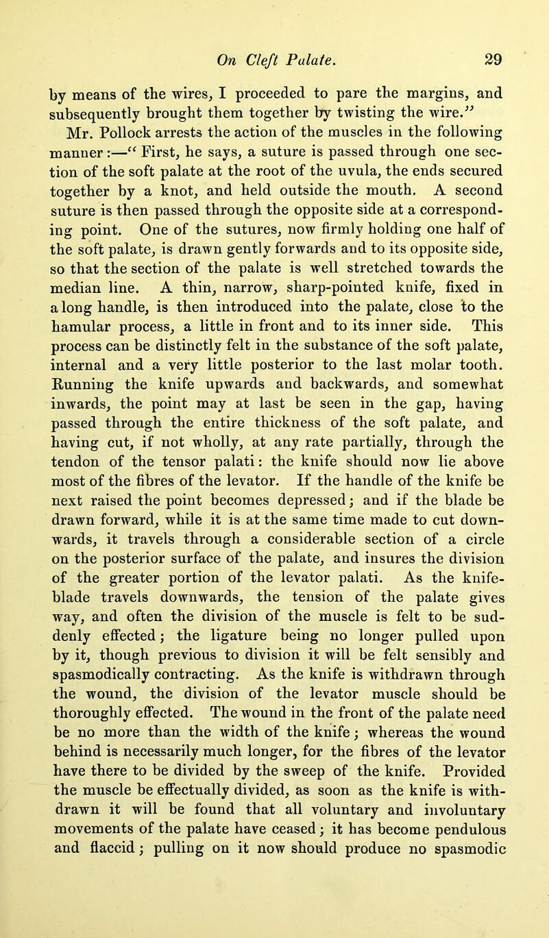 by means of the wires, I proceeded to pare the margins, and subsequently brought them together by twisting the wire/^ Mr. Pollock arrests the action of the muscles in the following manner:—“ First, he says, a suture is passed through one sec- tion of the soft palate at the root of the uvula, the ends secured together by a knot, and held outside the mouth. A second suture is then passed through the opposite side at a correspond- ing point. One of the sutures, now firmly holding one half of the soft palate, is drawn gently forwards and to its opposite side, so that the section of the palate is well stretched towards the median line. A thin, narrow, sharp-pointed knife, fixed in a long handle, is then introduced into the palate, close to the hamular process, a little in front and to its inner side. This process can be distinctly felt in the substance of the soft palate, internal and a very little posterior to the last molar tooth. Running the knife upwards and backwards, and somewhat inwards, the point may at last be seen in the gap, having passed through the entire thickness of the soft palate, and having cut, if not wholly, at any rate partially, through the tendon of the tensor palati: the knife should now lie above most of the fibres of the levator. If the handle of the knife be next raised the point becomes depressed; and if the blade be drawn forward, while it is at the same time made to cut down- wards, it travels through a considerable section of a circle on the posterior surface of the palate, and insures the division of the greater portion of the levator palati. As the knife- blade travels downwards, the tension of the palate gives way, and often the division of the muscle is felt to be sud- denly effected; the ligature being no longer pulled upon by it, though previous to division it will be felt sensibly and spasmodically contracting. As the knife is withdrawn through the wound, the division of the levator muscle should be thoroughly effected. The wound in the front of the palate need be no more than the width of the knife •, whereas the wound behind is necessarily much longer, for the fibres of the levator have there to be divided by the sweep of the knife. Provided the muscle be effeetually divided, as soon as the knife is with- drawn it will be found that all voluntary and involuntary movements of the palate have ceased; it has become pendulous and flaccid; pulling on it now should produce no spasmodic