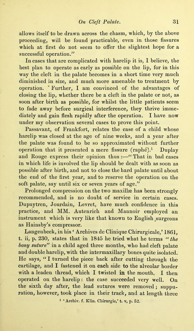 allows itself to be drawn across the chasnOj which, by the above proceeding, will be found practicable, even in those fissures which at first do not seem to offer the slightest hope for a successful operation/' In cases that are complicated with harelip it is, I believe, the best plan to operate as early as possible on the lip, for in this way the cleft in the palate becomes in a short time very mucli diminished in size, and much more amenable to treatment by operation. ' Further, I am convinced of the advantages of closing the lip, whether there be a cleft in the palate or not, as soon after birth as possible, for whilst the little patients seem to fade away before surgical interference, they thrive imme- diately and gain fiesh rapidly after the operation. I have now under my observation several cases to prove this point. Passavant, of Frankfort, relates the case of a child whose harelip was closed at the age of nine weeks, and a year after the palate was found to be so approximated without further operation that it presented a mere fissure (raphe).^ Duplay and Rouge express their opinion thus :—“ That in bad cases in which life is involved the lip should be dealt with as soon as possible after birth, and not to close the hard palate until about the end of the first year, and to reserve the operation on the soft palate, say until six or seven years of age.” Prolonged compression on the two maxillae has been strongly recommended, and is no doubt of service in certain cases. Dupuytren, Jourdain, Levret, have much confidence in this practice, and MM. Autenrich and Mannoir employed an instrument which is very like that known to English .surgeons as Hainsby's compressor. Langenbeck, in his ‘ Archives de Clinique Chirurgicale,’ 1861, t. ii, p. 230, states that in 1845 he tried what he terms “ the bony suture^’ in a child aged three months, who had cleft palate and double harelip, with the intermaxillary bones quite isolated. He says, “ I turned the piece back after cutting through the cartilage, and I fastened it on each side to the alveolar border with a leaden thread, which I twisted in the mouth. I then operated on the harelip: the case succeeded very well. On the sixth day after, the lead sutures were removed; suppu- ration, however, took place in their track, and at length three 1 ‘ Archiv. f. Klin. Cliirurgie/ t. v, p. 52.