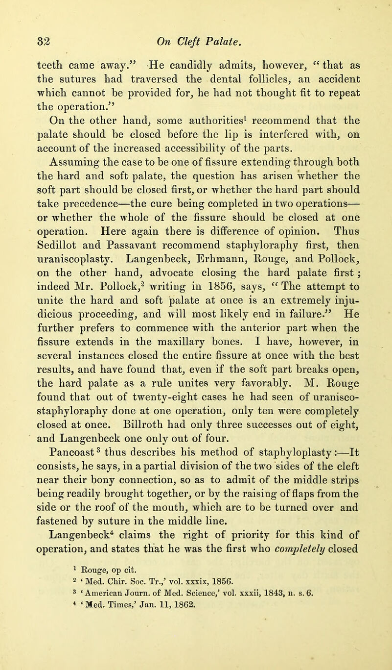 teeth came away.” He candidly admits, however, “ that as the sutures had traversed the dental follicles, an accident which cannot he provided for, he had not thought fit to repeat the operation.” On the other hand, some authorities^ recommend that the palate should he closed before the lip is interfered with, on account of the increased accessibility of the parts. Assuming the case to be one of fissure extending through both the hard and soft palate, the question has arisen whether the soft part should be closed first, or whether the hard part should take precedence—the cure being completed in two operations— or whether the whole of the fissure should he closed at one operation. Here again there is difference of opinion. Thus Sedillot and Passavant recommend staphyloraphy first, then uraniscoplasty. Langenheck, Erhmann, Rouge, and Pollock, on the other hand, advocate closing the hard palate first; indeed Mr. Pollock,^ writing in 1856, says, “ The attempt to unite the hard and soft palate at once is an extremely inju- dicious proceeding, and will most likely end in failure.^^ He further prefers to commence with the anterior part when the fissure extends in the maxillary hones. I have, however, in several instances closed the entire fissure at once with the best results, and have found that, even if the soft part breaks open, the hard palate as a rule unites very favorably. M. Rouge found that out of twenty-eight cases he had seen of uranisco- staphyloraphy done at one operation, only ten were completely closed at once. Billroth had only three successes out of eight, and Langenbeck one only out of four. Pancoast ® thus describes his method of staphyloplasty :—It consists, he says, in a partial division of the two sides of the cleft near their bony connection, so as to admit of the middle strips being readily brought together, or by the raising of flaps from the side or the roof of the mouth, which are to be turned over and fastened by suture in the middle line. Langenbeck^ claims the right of priority for this kind of operation, and states that he was the first who completely closed * Eouge, op cit. 2 ‘ Med. Cliir. Soc. Tr.,’ vol. xxxix, 1856. ® ‘ American Journ. of Med. Science,’ vol. xxxii, 1843, n. s. 6.