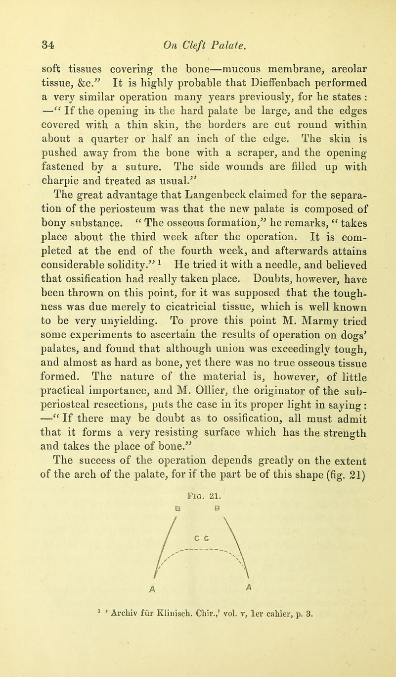 soft tissues covering the bone—mucous membrane, areolar tissue, &c/^ It is highly probable that DiefiFenbach performed a very similar operation many years previously, for be states : —If the opening in- the hard palate be large, and the edges covered with a thin skin, the borders are cut round within about a quarter or half an inch of the edge. The skin is pushed away from the bone with a scraper, and the opening fastened by a suture. The side wounds are filled up with charpie and treated as usual.’^ The great advantage that Langenbeck claimed for the separa- tion of the periosteum was that the new palate is composed of bony substance. “ The osseous formation,^^ he remarks, “ takes place about the third week after the operation. It is com- pleted at the end of the fourth week, and afterwards attains considerable solidity.’^ ^ He tried it with a needle, and believed that ossification had really taken place. Doubts, however, have been thrown on this point, for it was supposed that the tough- ness was due merely to cicatricial tissue, which is well known to be very unyielding. To prove this point M. Marmy tried some experiments to ascertain the results of operation on dogs^ palates, and found that although union was exceedingly tough, and almost as hard as bone, yet there was no true osseous tissue formed. The nature of the material is, however, of little practical importance, and M. Ollier, the originator of the sub- periosteal resections, puts the case in its proper light in saying : —“ If there may be doubt as to ossification, all must admit that it forms a very resisting surface which has the strength and takes the place of bone.” The success of the operation depends greatly on the extent of the arch of the palate, for if the part be of this shape (fig. 21) Fig. 21. B B c c A A * ‘ Ai'chiv fill’ Kliiiiscli. Chir.,’ vol. v, ler cahier, p. 3.