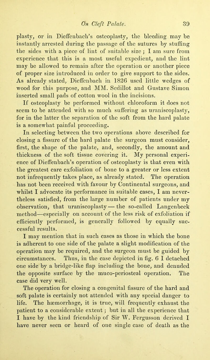 plasty, or in DiefFenbach’s osteoplasty, tbe bleeding may be instantly arrested during the passage of the sutures by stuffing the sides with a piece of lint of suitable size; I am sure from experience that this is a most useful expedient, and tbe lint may be allowed to remain after tbe operation or another piece of proper size introduced in order to give support to the sides. As already stated, Dieffenbach in 1826 used little wedges of wood for this purpose, and MM. Sedillot and Gustave Simon inserted small pads of cotton wool in the incisions. If osteoplasty be performed without chloroform it does not seem to be attended with so much suffering as uraniscoplasty, for in the latter the separation of the soft from the hard palate is a somewhat painful proceeding. In selecting between the two operations above described for closing a fissure of the hard palate the surgeon must consider, first, the shape of the palate, and, secondly, the amount and thickness of the soft tissue covering it. My personal experi- ence of Dieffenbach’s operation of osteoplasty is that even with the greatest care exfoliation of bone to a greater or less extent not infrequently takes place, as already stated. The operation has not been received with favour by Continental surgeons, and whilst I advocate its performance in suitable cases, I am never- theless satisfied, from the large number of patients under my observation, that uraniscoplasty — the so-called Langenbeck method—especially on account of the less risk of exfoliation if efficiently performed, is generally followed by equally suc- cessful results. I may mention that in such cases as those in which the bone is adherent to one side of the palate a slight modification of the operation may be required, and the surgeon must be guided by circumstances. Thus, in the case depicted in fig. 6 I detached one side by a bridge-like flap including the bone, and denuded the opposite surface by the muco-periosteal operation. The case did very well. The operation for closing a congenital fissure of the hard and soft palate is certainly not attended with any special danger to life. The haemorrhage, it is true, will frequently exhaust the patient to a considerable extent but in all the experience that I have by the kind friendship of Sir W. Fergusson derived I have never seen or heard of one single case of death as the