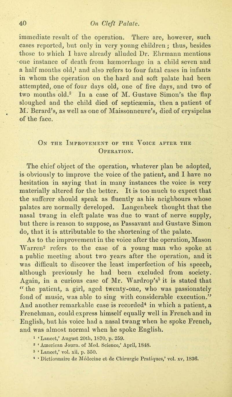 immediate result of the operation. There are, however, such cases reported, hut only in very young children; thus, besides those to which I have already alluded Dr. Ehrmann mentions one instance of death from haemorrhage in a child seven and a half months old,^ and also refers to four fatal cases in infants in whom the operation on the hard and soft palate had been attempted, one of four days old, one of five days, and two of two months old.^ In a case of M. Gustave Simon’s the flap sloughed and the child died of septicaemia, then a patient of M. Berard’s, as well as one of Maissonneuve’s, died of erysipelas of the face. On the Improvement of the Voice after the Operation. The chief object of the operation, whatever plan be adopted, is obviously to improve the voice of the patient, and I have no hesitation in saying that in many instances the voice is very materially altered for the better. It is too much to expect that the sufferer should speak as fluently as his neighbours whose palates are normally developed. Langenbeck thought that the nasal twang in cleft palate was due to want of nerve supply, but there is reason to suppose, as Passavant and Gustave Simon do, that it is attributable to the shortening of the palate. As to the improvement in the voice after the operation. Mason Warren^ refers to the case of a young man who spoke at a public meeting about two years after the operation, and it was difficult to discover the least imperfection of his speech, although previously he had been excluded from society. Again, in a curious case of Mr. Wardrop’s® it is stated that “ the patient, a girl, aged twenty-one, who was passionately fond of music, was able to sing with considerable execution.” And another remarkable case is recorded^ in which a patient, a Frenchman, could express himself equally well in French and in English, but his voice had a nasal twang when he spoke French, and was almost normal when he spoke English. * ‘ Lancet/ August 20th, 1870, p. 259. ^ ‘ American Journ. of Med. Science,’ April, 1848. ^ ‘ Lancet/ vol. xii, p. 350. * ‘ Dictionnaire de Medecine et de Chirurgie Pratiques,’ vol. xv, 1836.