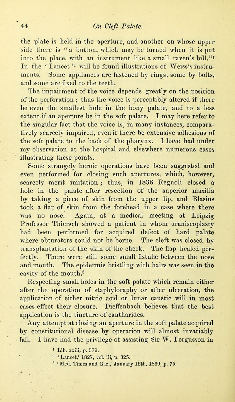 the plate is held in the aperture, and another on whose upper side there is ” a biitton, which may be turned when it is put into the place, with an instrument like a small raven^s bill/^i In the ‘ Lancet will be found illustrations of Weiss’s instru- ments. Some appliances are fastened by rings, some by bolts, and some are fixed to the teeth. The impairment of the voice depends greatly on the position of the perforation; thus the voice is perceptibly altered if there be even the smallest hole in the bony palate, and to a less extent if an aperture be in the soft palate. I may here refer to the singular fact that the voice is, in many instances, compara- tively scarcely impaired, even if there be extensive adhesions of the soft palate to the back of the pharynx. I have had under my observation at the hospital and elsewhere numerous cases illustrating these points. Some strangely heroic operations have been suggested and even performed for closing such apertures, which, however, scarcely merit imitation ; thus, in 1836 Regnoli closed a hole in the palate after resection of the superior maxilla by taking a piece of skin from the upper lip, and Blasius took a flap of skin from the forehead in a case where there was no nose. Again, at a medical meeting at Leipzig Professor Thiersch showed a patient in whom uraniscoplasty had been performed for acquired defect of hard palate where obturators could not be borne. The cleft was closed by transplantation of the skin of the cheek. The flap healed per- fectly. There were still some small flstulse between the nose and mouth. The epidermis bristling with hairs was seen in the cavity of the mouth.® Respecting small holes in the soft palate which remain either after the operation of staphyloraphy or after ulceration, the application of either nitric acid or lunar caustic will in most cases effect their closure. Dieffenbach believes that the best application is the tincture of cantharides. Any attempt at closing an aperture in the soft palate acquired by constitutional disease by operation will almost invariably fail. I have had the privilege of assisting Sir W. Fergusson in ' Lib. xxiii, p. 579. ^ ‘ Lancet,’ 1827, vol. iii, p. 325. ‘Med. Times and Gaz.,’ January 16th, 1869, p. 75.