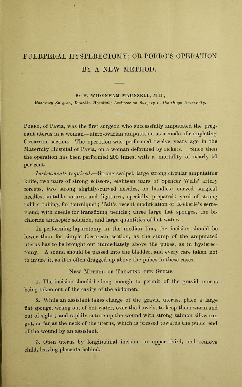 PUEKPEEAL HYSTEKECTOMY; OE POEEO’S OPEEATION BY A NEW METHOD. By H. WIDENHAM MAUNSELL, M.t)., Honorary Surgeon, Dunedin Hospital; Lecturer on Surgery in the Otago Unioersity. PoKRO, of Pavia, was the first surgeon who successfully amputated the preg- nant uterus in a woman—utero-ovarian amputation as a mode of completing CiEsarean section. The operation was performed twelve years ago in the Maternity Hospital of Pavia, on a woman deformed by rickets. Since then the operation has been perfoi’ined 200 times, with a mortality of nearly 50 per cent. Instruments required.—Strong scalpel, large strong circular amputating knife, two pairs of strong scissors, eighteen pairs of Spencer Wells’ artery forceps, two strong slightly-curved needles, on handles; curved surgical needles, suitable sutures and ligatures, specially prepared; yard of strong rubber tubing, for tourniquet; Tait’s recent modification of Koeberle’s serre- noeud, with needle for transfixing pedicle ; three large flat sponges, the bi- chloride antiseptic solution, and large quantities of hot water. In performing laparotomy in the median line, the incision should be lower than for simple Ciesarean section, as the stump of the amputated uterus has to be brought out immediately above the pubes, as in hysterec- tomy. A sound should be passed into the bladder, and every care taken not to injure it, as it is often dragged up above the pubes in these cases. New Method of Treating the Stump. 1. The incision should be long enough to permit of the gravid uterus being taken out of the cavity of the abdomen. 2. While an assistant takes charge of tlie gravid uterus, place a large flat sponge, wrung out of hot water, over the bowels, to keep them warm and out of sight; and rapidly suture up the wound with strong salmon silkworm gut, as far as the neck of the uterus, which is pressed towards the pubic end of the wound by an assistant. 3. Open uterus by longitudinal incision in upper third, and remove child, leaving placenta behind.