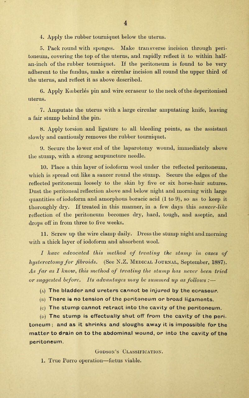 4. Apply the rubber tourniquet below the uterus. 5. Pack round with sponges. Make transverse incision through peri- toneum, covering the top of the uterus, and rapidly reflect it to within half- an-inch of the rubber tourniquet. If the peritoneum is found to be very adherent to the fundus, make a circular incision all round the upper third of the uterus, and reflect it as above described. 6. Apply Kceberles pin and wire ecraseur to the neck of the deperitonised uterus. 7. Amputate the uterus with a large circular amputating knife, leaving a fair stump behind the pin. 8. Apply torsion and ligature to all bleeding points, as the assistant slowly and cautiously removes the rubber tourniquet. 9. Secure the lower end of the laparotomy wound, immediately above the stump, with a strong acupuncture needle. 10. Place a thin layer of iodoform wool under the reflected peritoneum, which is spread out like a saucer round the stump. Secure the edges of the reflected peritoneimi loosely to the skm by five or six horse-hair sutiu-es. Dust the peritoireal reflection above and below night and morning with large quantities of iodoform and amorphous boracic acid (1 to 9), so as to keep it thoroughly di-y. If treated in this manner, in a few days this saucer-like reflection of the peritoneum becomes dry, hard, tough, and aseptic, and drops off in from three to five weeks. 11. Screw up the wire clamp daily. Dress the stump night and morning with a thick layer of iodoform and absorbent wool. I have advocated this method of treating the stamp In cases of hysterectoiny for fibroids. (See N.Z. Medical Journal, September, 1887). As far as I know, this method of treating the stump has never been tried or suggested before. Its advatdagcs may be summed up as follows :— (a) The bladder and ureters cannot be injured by the ecraseur. (u) There is no tension of the peritoneum or broad ligaments. (c) The stump cannot retract into the cavity of the peritoneum. (d) The stump is effectually shut off from the cavity of the peri- toneum ; and as it shrinks and sloughs away it is impossible for the matter to drain on to the abdominal wound, or into the cavity of the peritoneum. Godson’s Classification. 1, True Porro operation—foetus viable.