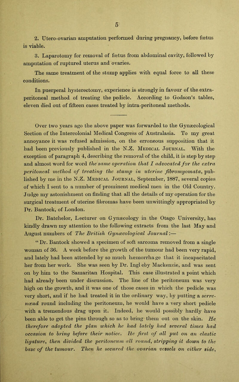 2. Utero-ovarian amputation performed during pregnancy, before foetus is viable. 3. Laparotomy for removal of fetus from abdominal cavity, followed by amputation of ruptured uterus and ovaries. The same treatment of the stump applies with equal force to all these conditions. In puerperal hysterectomy, experience is strongly in favour of the extra- peritoneal method of treating the pedicle. According to Godson’s tables, eleven died out of fifteen cases treated by intra-peritoneal methods. Over two j-ears ago the above paper was forwarded to the Gynaecological Section of the Intercolonial Medical Congress of Australasia. To my great annoyance it was refused admission, on the erroneous supposition that it had been previously published in the N.Z. Medical Journal. With the exception of paragraph 4, describing the removal of the child, it is step by step and almost word for word the same operation that I advocated for the extra peritoneal method of treating the stump in uterine fibromyomata, pub- lished by me in the N.Z. Medical Journal, September, 1887, several copies of which I sent to a number of prominent medical men in the Old Country. Judge my astonishment on finding that all the details of my operation for the surgical treatment of uterine fibromas have been unwittingly appropriated by Dr. Bantock, of London. Dr. Batchelor, Lecturer on Gynaecology in the Otago University, has kindly drawn my attention to the following extracts from the last May and August numbers of The British Gyncecological Journal:— “ Dr. Bantock showed a siiecimen of soft sarcoma removed from a single woman of 36. A week before the growth of the tumour had been very rapid, and lately had been attended by so much haemorrha ge that it incapacitated her from her work. She was seen by Dr. Ingl eby Mackenzie, and was sent on by him to the Samaritan Hospital. This case illustrated a point which had already been under discussion. The line of the peritoneum was very high on the growth, and it was one of those cases in which the pedicle was very short, and if he had treated it in the ordinary way, by jnitting a serre- nveud round including the peritoneum, he would have a very short pedicle with a tremendous drag upon it. Indeed, he would possibly hardly have been able to get the pins through so as to bring them out on the skin. He therefore adopted the plan which he had lately had several times had occasion to bring before their notice. He first of all put on an elastic ligature, then divided the peritoneum all round, stripping it down to the base of the tumour. Then he secured the ovarian vessels on either side,