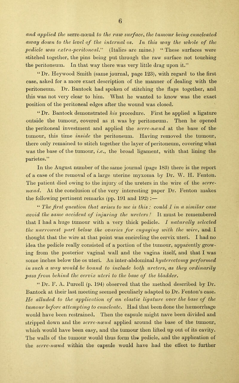 and applied the serre-noeud to the raw surface, the tumour being enucleated away down to the level of the internal os. In this way the ivhole of the pedicle was extra-peritoneal. (Italics are mine.) “ These surfaces were stitched together, the pins being put through the raw surface not touching the peritoneum. In that way there was very little drag upon it.” “Dr. Hey wood Smith (same journal, page 123), with regard to the first case, asked for a more exact description of the manner of dealing with the peritoneum. Dr. Bantock had spoken of stitching the flaps together, and this was not very clear to him. What he wanted to know was the exact position of the peritoneal edges after the wound was closed. “ Dr. Bantock demonstrated his procedure. First he applied a ligature outside the tumour, covered as it was by peritoneum. Then he opened the peritoneal investment and applied the serre-namd at the base of the tumour, this time inside the peritoneum. Having removed the tumour, there only remained to stitch together the layer of peritoneum, covering what was the base of the tumour, i.e., the broad ligament, with that lining the parietes.” In the August number of the same journal (page 183) there is the report of a case of the removal of a large uterme myxoma by Dr, W. H. Fenton. The patient died owing to the injury of the ureters in the wire of the serre- noeud. At the conclusion of the very interesting paper Dr. Fenton makes the following pertinent remarks (pp. 191 and 192) :— “ The first question that arises to me is this : could I in a similar case avoid the same accident of injuring the itreters I It must be remembered that I had a huge tumour with a very thick pedicle. I naturally selected the narrowest part below the ovaries for engaging with the wire, and I thought that the wire at that point was encircling the cervix uteri. I had no idea the pedicle really consisted of a portion of the tumour, apparently grow- ing from the posterior vaginal wall and the vagina itself, and that I was some inches below the os uteri. An inter-abdominal hysterectomy performed in such a ivay would be bound to include botji ureters, as they ordinarily pass from behind the cervix uteri to the base of the bladder. “ Dr. F. A. Purcell (p. 194) observed that the method described by Dr. Bantock at their last meeting seemed peculiarly adapted to Dr. Fenton’s case. He alluded to the ap>plicution of an elastic ligature over the base of the tumour before attempting to enucleate. Had that been done the ha;morrhage would have been restramed. Then the capsule might nave been divided and stripped down and the serre-noeud applied around the base of the tumour, which would have been easy, and the tumom: then lifted up out of its cavity. The walls of the tumour would thus form the pedicle, and the application of the serre-noeud within the capsule would have had the efl'ect to fui'ther