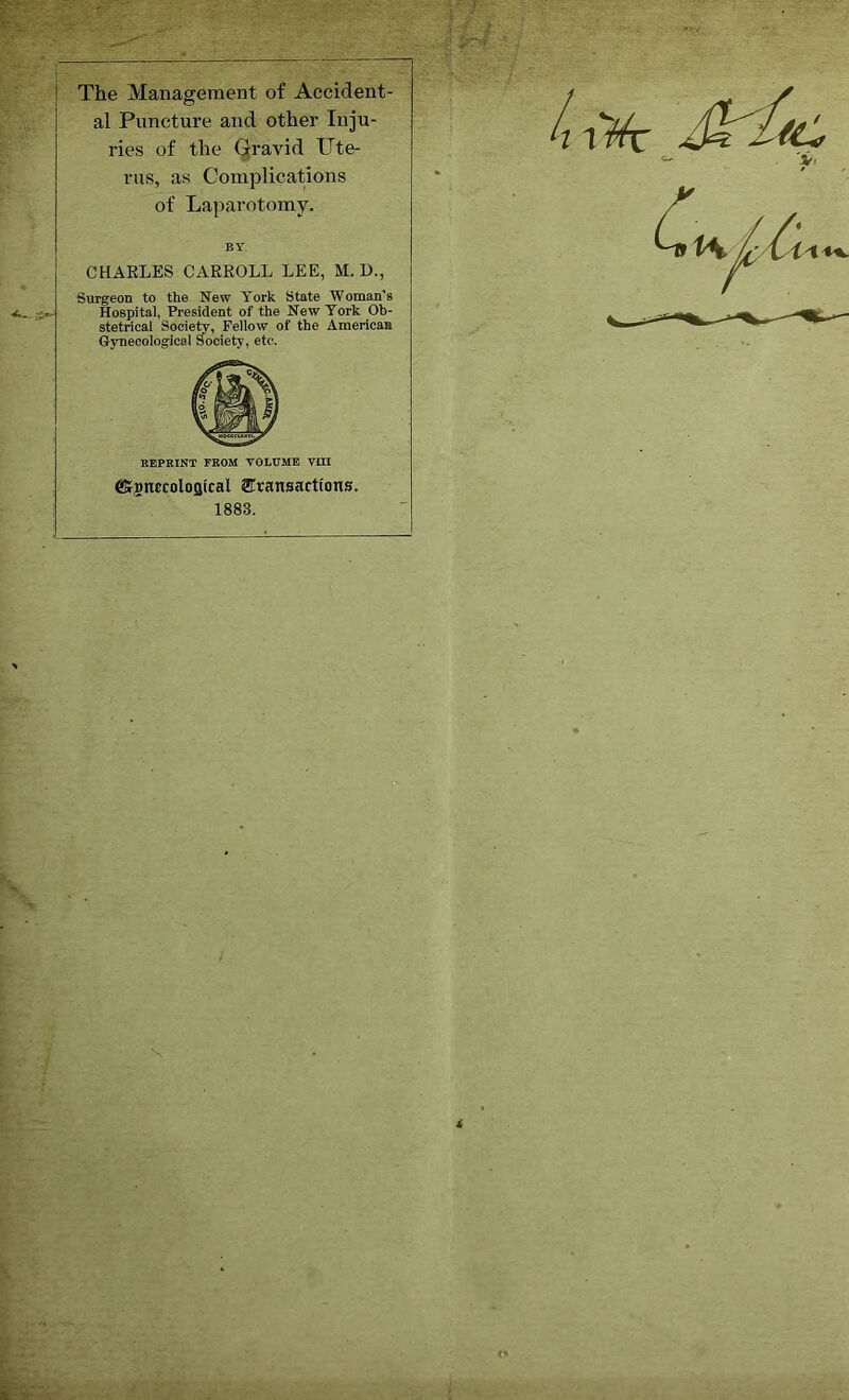 The Management of Accident- al Puncture and other Inju- ries of the Gravid Ute- rus, as Complications of Laparotomy. BY. CHARLES CARROLL LEE, M. D., Surgeon to the New York State Woman's Hospital, President of the New York Ob- stetrical Society, Fellow of the American Gynecological Society, etc. REPRINT FROM VOLUME VIII eKjnecoloflical ^Transactions. 1883.