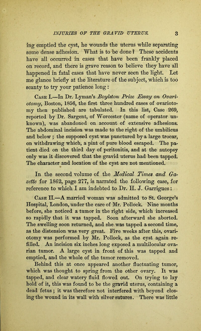 ing emptied the cyst, he wounds the uterus while separating some dense adhesion. What is to be done ? These accidents have all occurred in cases that have been frankly placed on record, and there is grave reason to believe they have all happened in fatal cases that have never seen the light. Let me glance briefly at the literature of the subject, which is too scanty to try your patience long : Case I.—In Dr. Lyman’s Boylston Prize Essay on Ovari- otomy,, Boston, 1856, the first three hundred cases of ovarioto- my then published are tabulated. In this list, Case 269, reported by Dr. Sargent, of Worcester (name of operator un- known), was abandoned on account of extensive adhesions. The abdominal incision was made to the right of the umbilicus and below ; the supposed cyst was punctured by a large trocar, on withdrawing which, a pint of pure blood escaped. The pa- tient died on the third day of peritonitis, and at the autopsy only was it discovered that the gravid uterus had been tapped. The character and location of the cyst are not mentioned. In the second volume of the Medical Times and Ga- zette for 1862, page 277, is narrated the following case, for reference to which I am indebted to Dr. H. J. Garrigues: Case II.—A married woman was admitted to St. George’s Hospital, London, under the care of Mr. Pollock. Nine months before, she noticed a tumor in the right side, which increased so rapidly that it was tapped. Soon afterward she aborted. The swelling soon returned, and she was tapped a second time, as the distension was very great. Five weeks after this, ovari- otomy was performed by Mr. Pollock, as the cyst again re- filled. An incision six inches long exposed a multilocular ova- rian tumor. A large cyst in front of this was tapped and emptied, and the whole of the tumor removed. Behind this at once appeared another fluctuating tumor, which was thought to spring from the other ovary. It was tapped, and clear watery fluid flowed out. On trying to lay hold of it, this was found to be the gravid uterus, containing a dead fetus ; it was therefore not interfered with beyond clos- ing the wound in its wall with silver sutures. There was little