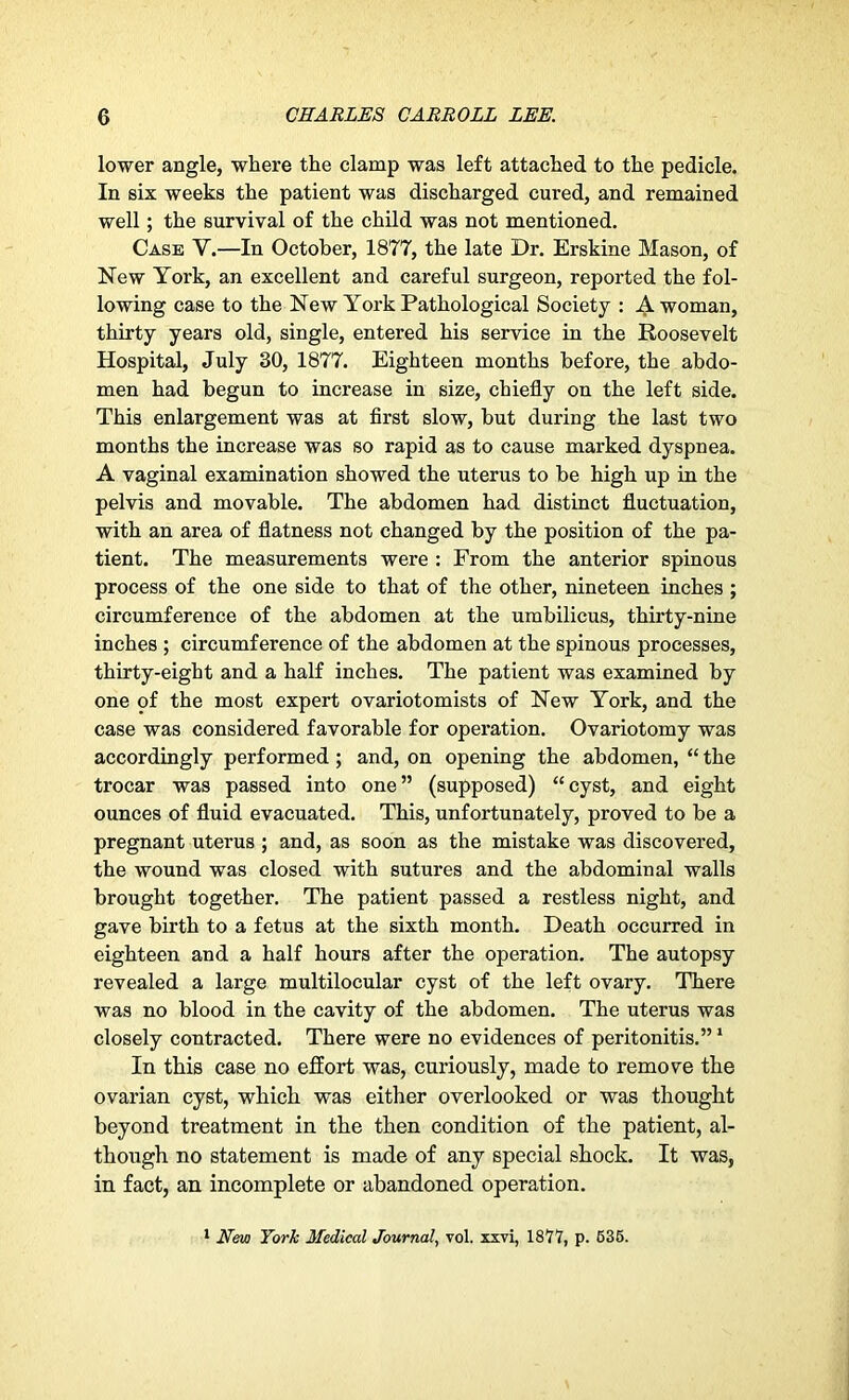 lower angle, where the clamp was left attached to the pedicle. In six weeks the patient was discharged cured, and remained well; the survival of the child was not mentioned. Case V.—In October, 1877, the late Dr. Erskine Mason, of New York, an excellent and careful surgeon, reported the fol- lowing case to the New York Pathological Society : A woman, thirty years old, single, entered his service in the Roosevelt Hospital, July 30, 1877. Eighteen months before, the abdo- men had begun to increase in size, chiefly on the left side. This enlargement was at first slow, but during the last two months the increase was so rapid as to cause marked dyspnea. A vaginal examination showed the uterus to be high up in the pelvis and movable. The abdomen had distinct fluctuation, with an area of flatness not changed by the position of the pa- tient. The measurements were : From the anterior spinous process of the one side to that of the other, nineteen inches ; circumference of the abdomen at the umbilicus, thirty-nine inches ; circumference of the abdomen at the spinous processes, thirty-eight and a half inches. The patient was examined by one of the most expert ovariotomists of New York, and the case was considered favorable for operation. Ovariotomy was accordingly performed ; and, on opening the abdomen, “ the trocar was passed into one” (supposed) “cyst, and eight ounces of fluid evacuated. This, unfortunately, proved to be a pregnant uterus ; and, as soon as the mistake was discovered, the wound was closed with sutures and the abdominal walls brought together. The patient passed a restless night, and gave birth to a fetus at the sixth month. Death occurred in eighteen and a half hours after the operation. The autopsy revealed a large multilocular cyst of the left ovary. There was no blood in the cavity of the abdomen. The uterus was closely contracted. There were no evidences of peritonitis.”1 In this case no effort was, curiously, made to remove the ovarian cyst, which was either overlooked or was thought beyond treatment in the then condition of the patient, al- though no statement is made of any special shock. It was, in fact, an incomplete or abandoned operation. 1 New York Medical Journal, vol. xxvi, 1877, p. 535.