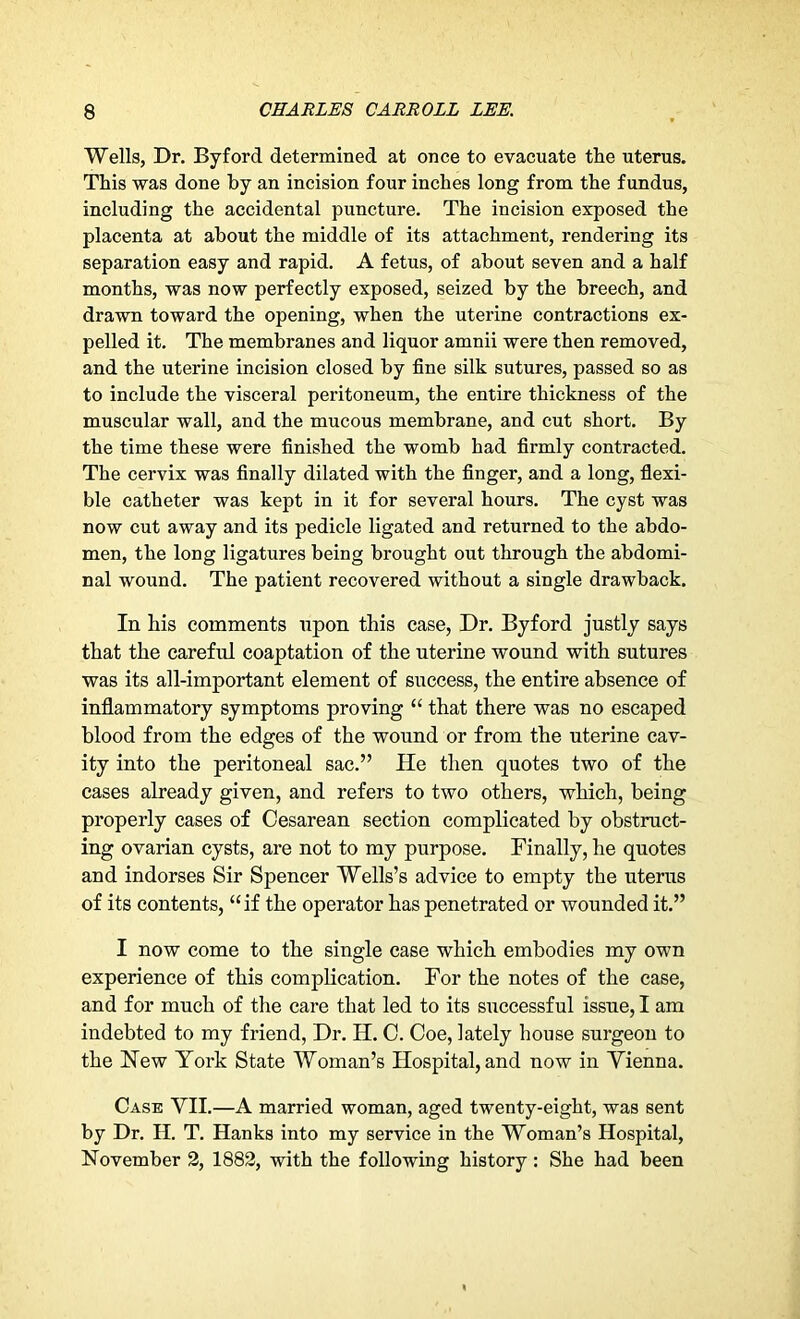 Wells, Dr. Byford determined at once to evacuate the uterus. This was done by an incision four inches long from the fundus, including the accidental puncture. The incision exposed the placenta at about the middle of its attachment, rendering its separation easy and rapid. A fetus, of about seven and a half months, was now perfectly exposed, seized by the breech, and drawn toward the opening, when the uterine contractions ex- pelled it. The membranes and liquor amnii were then removed, and the uterine incision closed by fine silk sutures, passed so as to include the visceral peritoneum, the entire thickness of the muscular wall, and the mucous membrane, and cut short. By the time these were finished the womb had firmly contracted. The cervix was finally dilated with the finger, and a long, flexi- ble catheter was kept in it for several hours. The cyst was now cut away and its pedicle ligated and returned to the abdo- men, the long ligatures being brought out through the abdomi- nal wound. The patient recovered without a single drawback. In his comments upon this case, Dr. Byford justly says that the careful coaptation of the uterine wound with sutures was its all-important element of success, the entire absence of inflammatory symptoms proving “ that there was no escaped blood from the edges of the wound or from the uterine cav- ity into the peritoneal sac.” He then quotes two of the cases already given, and refers to two others, which, being properly cases of Cesarean section complicated by obstruct- ing ovarian cysts, are not to my purpose. Finally, he quotes and indorses Sir Spencer Wells’s advice to empty the uterus of its contents, “if the operator has penetrated or wounded it.” I now come to the single case which embodies my own experience of this complication. For the notes of the case, and for much of the care that led to its successful issue, I am indebted to my friend, Dr. H. C. Coe, lately house surgeon to the Hew York State Woman’s Hospital, and now in Vienna. Case VII.—A married woman, aged twenty-eight, was sent by Dr. H. T. Hanks into my service in the Woman’s Hospital, November 2, 1882, with the following history: She had been