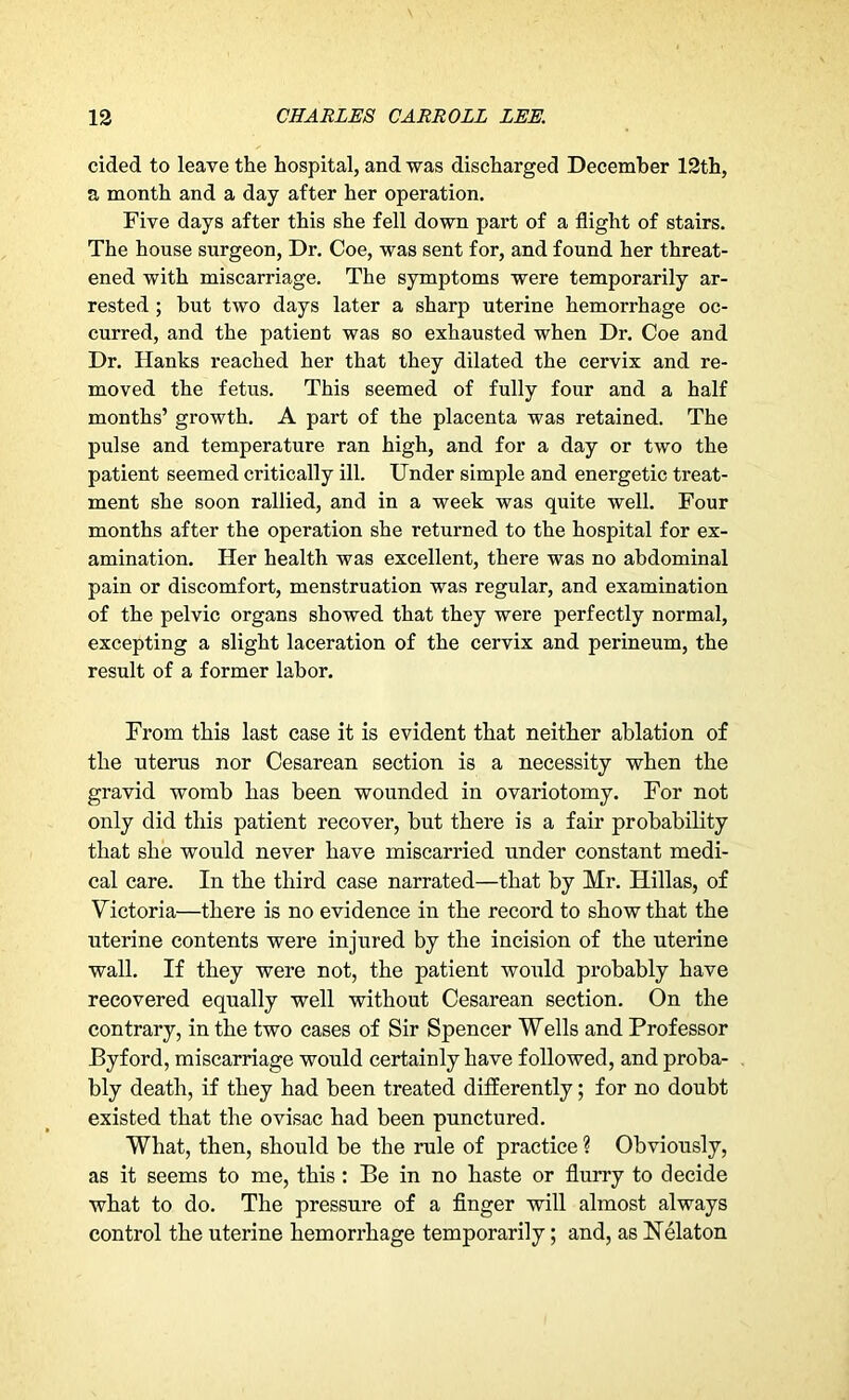 cided to leave the hospital, and was discharged December 12th, a month and a day after her operation. Five days after this she fell down part of a flight of stairs. The house surgeon, Dr. Coe, was sent for, and found her threat- ened with miscarriage. The symptoms were temporarily ar- rested ; but two days later a sharp uterine hemorrhage oc- curred, and the patient was so exhausted when Dr. Coe and Dr. Hanks reached her that they dilated the cervix and re- moved the fetus. This seemed of fully four and a half months’ growth. A part of the placenta was retained. The pulse and temperature ran high, and for a day or two the patient seemed critically ill. Under simple and energetic treat- ment she soon rallied, and in a week was quite well. Four months after the operation she returned to the hospital for ex- amination. Her health was excellent, there was no abdominal pain or discomfort, menstruation was regular, and examination of the pelvic organs showed that they were perfectly normal, excepting a slight laceration of the cervix and perineum, the result of a former labor. From this last case it is evident that neither ablation of the uterus nor Cesarean section is a necessity when the gravid womb has been wounded in ovariotomy. For not only did this patient recover, but there is a fair probability that she would never have miscarried under constant medi- cal care. In the third case narrated—that by Mr. Hillas, of Victoria—there is no evidence in the record to show that the uterine contents were injured by the incision of the uterine wall. If they were not, the patient would probably have recovered equally well without Cesarean section. On the contrary, in the two cases of Sir Spencer Wells and Professor Byford, miscarriage would certainly have followed, and proba- bly death, if they had been treated differently; for no doubt existed that the ovisac had been punctured. What, then, should be the rule of practice ? Obviously, as it seems to me, this : Be in no haste or flurry to decide what to do. The pressure of a finger will almost always control the uterine hemorrhage temporarily; and, as Nekton