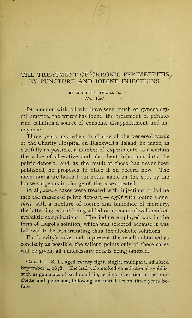 THE TREATMENT OF'CHRONIC PERIMETRITIS/ BY PUNCTURE AND IODINE INJECTIONS. BY CHARLES C. LEE, M. D., New York. In common with all who have seen much of gynecologi- cal practice, the writer has found the treatment of periute- rine cellulitis a source of constant disappointment and an- noyance. Three years ago, when in charge of the venereal wards of the Charity Hospital on Blackwell’s Island, he made, as carefully as possible, a number of experiments to ascertain the value of alterative and absorbent injections into the pelvic deposit; and, as the result of these has never been published, he proposes to place it on record now. The memoranda are taken from notes made on the spot by the house surgeons in charge of the cases treated. In all, eleven cases were treated with injections of iodine into the masses of pelvic deposit, — eight with iodine alone, three with a mixture of iodine and biniodide of mercury, the latter ingredient being added on account of well-marked syphilitic complications. The iodine employed was in the form of Lugol’s solution, which was selected because it was believed to be less irritating than the alcoholic solutions. For brevity’s sake, and to present the results obtained as concisely as possible, the salient points only of these cases will be given, all unnecessary details being omitted. Case I. — S. B., aged twenty-eight, single, multipara, admitted September 4, 1878. She had well-marked constitutional syphilis, such as gummata of scalp and lip, tertiary ulceration of the four- chette and perineum, following an initial lesion three years be- fore.