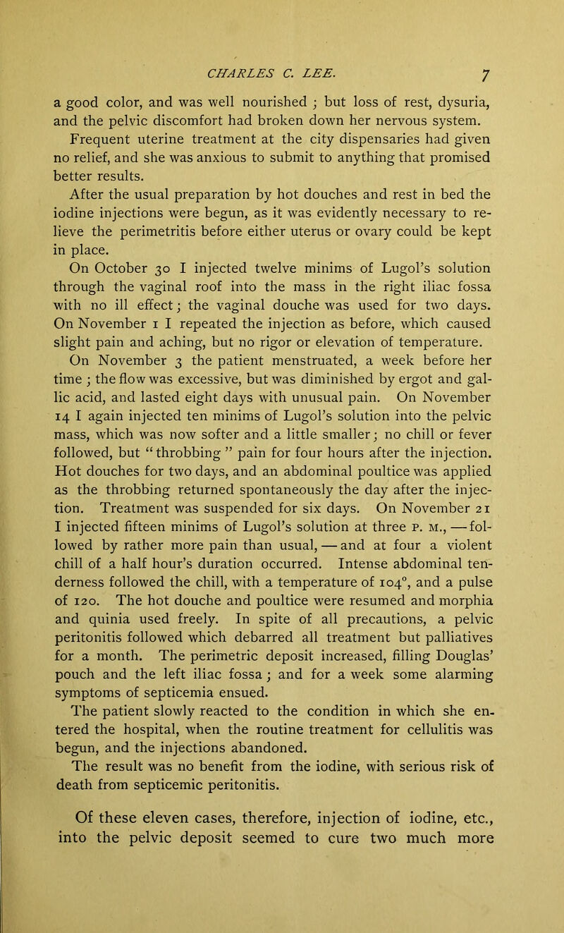 a good color, and was well nourished ; but loss of rest, dysuria, and the pelvic discomfort had broken down her nervous system. Frequent uterine treatment at the city dispensaries had given no relief, and she was anxious to submit to anything that promised better results. After the usual preparation by hot douches and rest in bed the iodine injections were begun, as it was evidently necessary to re- lieve the perimetritis before either uterus or ovary could be kept in place. On October 30 I injected twelve minims of Lugol’s solution through the vaginal roof into the mass in the right iliac fossa with no ill effect; the vaginal douche was used for two days. On November 1 I repeated the injection as before, which caused slight pain and aching, but no rigor or elevation of temperature. On November 3 the patient menstruated, a week before her time ; the flow was excessive, but was diminished by ergot and gal- lic acid, and lasted eight days with unusual pain. On November 14 I again injected ten minims of Lugol’s solution into the pelvic mass, which was now softer and a little smaller; no chill or fever followed, but “throbbing ” pain for four hours after the injection. Hot douches for two days, and an abdominal poultice was applied as the throbbing returned spontaneously the day after the injec- tion. Treatment was suspended for six days. On November 21 I injected fifteen minims of Lugol’s solution at three p. m., —fol- lowed by rather more pain than usual, — and at four a violent chill of a half hour’s duration occurred. Intense abdominal ten- derness followed the chill, with a temperature of 104°, and a pulse of 120. The hot douche and poultice were resumed and morphia and quinia used freely. In spite of all precautions, a pelvic peritonitis followed which debarred all treatment but palliatives for a month. The perimetric deposit increased, filling Douglas’ pouch and the left iliac fossa ; and for a week some alarming symptoms of septicemia ensued. The patient slowly reacted to the condition in which she en- tered the hospital, when the routine treatment for cellulitis was begun, and the injections abandoned. The result was no benefit from the iodine, with serious risk of death from septicemic peritonitis. Of these eleven cases, therefore, injection of iodine, etc., into the pelvic deposit seemed to cure two much more