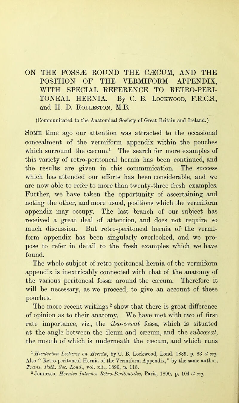 ON THE FOSSAE ROUND THE CAECUM, AND THE POSITION OF THE VERMIFORM APPENDIX, WITH SPECIAL REFERENCE TO RETRO-PERI- TONEAL HERNIA. By C. B. Lockwood, F.R.C.S., and H. D. Rolleston, M.B. (Communicated to the Anatomical Society of Great Britain and Ireland.) Some time ago our attention was attracted to the occasional concealment of the vermiform appendix within the pouches which surround the caecum.1 The search for more examples of this variety of retro-peritoneal hernia has been continued, and the results are given in this communication. The success which has attended our efforts has been considerable, and we are now able to refer to more than twenty-three fresh examples. Further, we have taken the opportunity of ascertaining and noting the other, and more usual, positions which the vermiform appendix may occupy. The last branch of our subject has received a great deal of attention, and does not require so much discussion. But retro-peritoneal hernia of the vermi- form appendix has been singularly overlooked, and we pro- pose to refer in detail to the fresh examples which we have found. The whole subject of retro-peritoneal hernia of the vermiform appendix is inextricably connected with that of the anatomy of the various peritoneal fossae around the caecum. Therefore it will be necessary, as we proceed, to give an account of these pouches. The more recent writings 2 show that there is great difference of opinion as to their anatomy. We have met with two of first rate importance, viz., the ileo-ccecal fossa, which is situated at the angle between the ileum and caecum, and the swbccecal, the mouth of which is underneath the caecum, and which runs 1 Hunterian Lectures on Hernia, by C. B. Lockwood, Lond. 1889, p. 83 et seq. Also “ Retro-peritoneal Hernia of the Vermiform Appendix,” by the same author, Trans. Path. Soc. Lond., vol. xli., 1890, p. 118. 2 Jonnesco, Hernies Internes Retro-Peritoneales, Paris, 1890, p. 104 et seq.