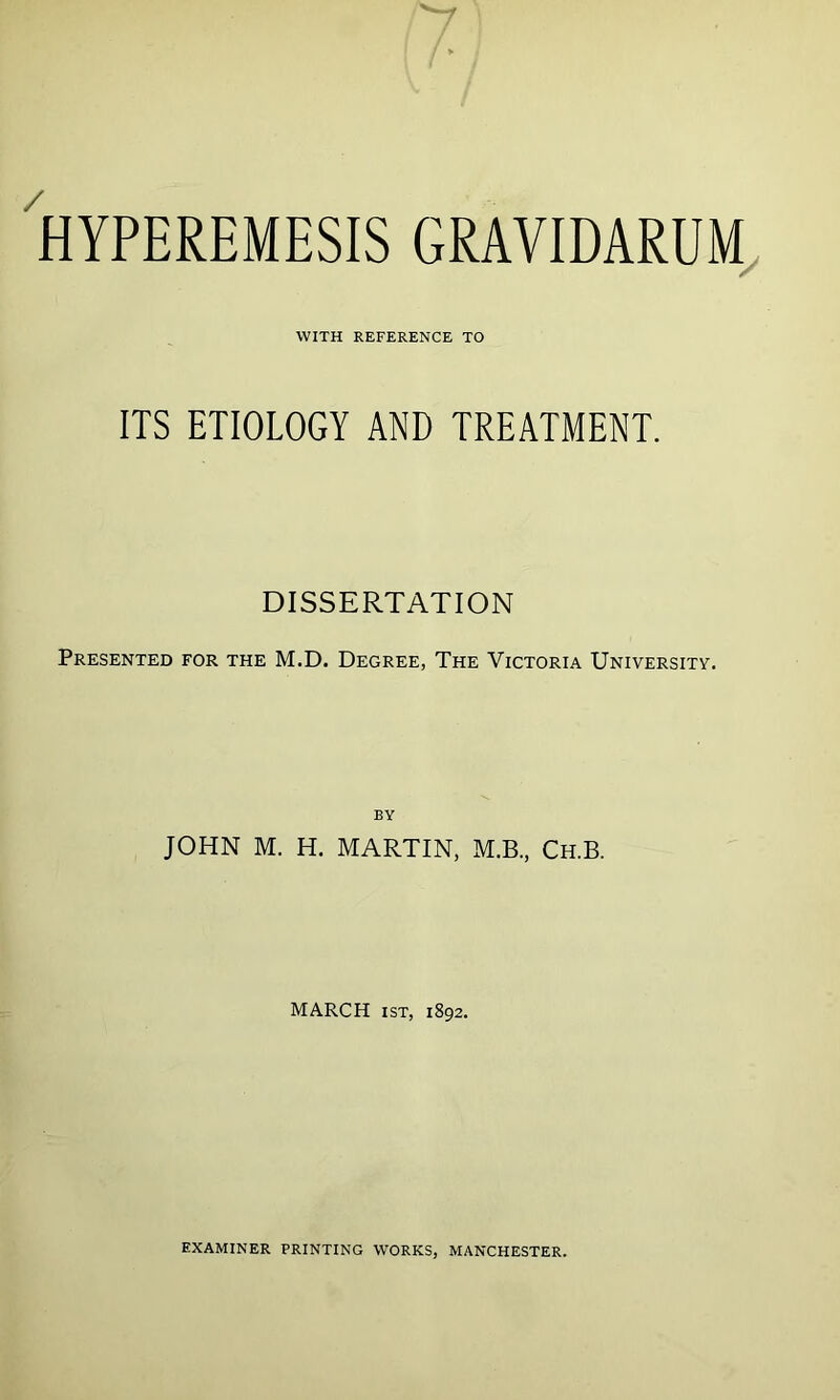 HYPEREMESIS GRAVIDARUM WITH REFERENCE TO ITS ETIOLOGY AND TREATMENT. DISSERTATION Presented for the M.D. Degree, The Victoria University. by JOHN M. H. MARTIN, M.B., Ch.B. MARCH ist, 1892. EXAMINER PRINTING WORKS, MANCHESTER.