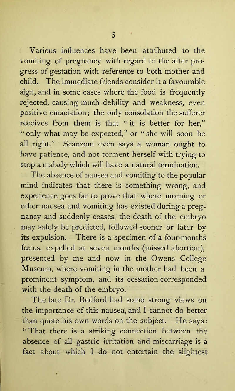 Various influences have been attributed to the vomiting of pregnancy with regard to the after pro- gress of gestation with reference to both mother and child. The immediate friends consider it a favourable sign, and in some cases where the food is frequently rejected, causing much debility and weakness, even positive emaciation; the only consolation the sufferer receives from them is that “ it is better for her,” “only what may be expected,” or “she will soon be all right.” Scanzoni even says a woman ought to have patience, and not torment herself with trying to stop a malady which will have a natural termination. The absence of nausea and vomiting to the popular mind indicates that there is something wrong, and experience goes far to prove that where morning or other nausea and vomiting has existed during a preg- nancy and suddenly ceases, the death of the embryo may safely be predicted, followed sooner or later by its expulsion. There is a specimen of a four-months foetus, expelled at seven months (missed abortion), presented by me and now in the Owens College Museum, where vomiting in the mother had been a prominent symptom, and its cessation corresponded with the death of the embryo. The late Dr. Bedford had some strong views on the importance of this nausea, and I cannot do better than quote his own words on the subject. He says: “That there is a striking connection between the absence of all gastric irritation and miscarriage is a fact about which I do not entertain the slightest