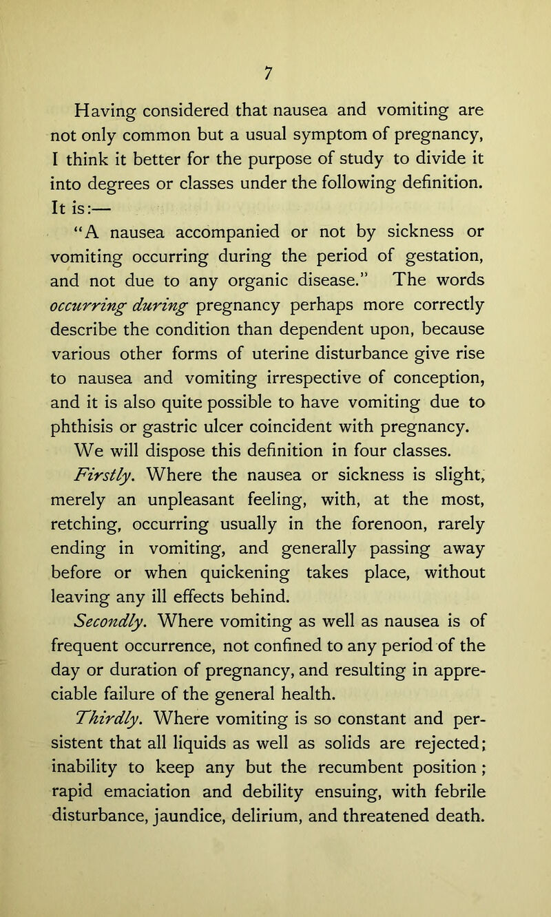 Having considered that nausea and vomiting are not only common but a usual symptom of pregnancy, I think it better for the purpose of study to divide it into degrees or classes under the following definition. It is:— “A nausea accompanied or not by sickness or vomiting occurring during the period of gestation, and not due to any organic disease.” The words occurring during pregnancy perhaps more correctly describe the condition than dependent upon, because various other forms of uterine disturbance give rise to nausea and vomiting irrespective of conception, and it is also quite possible to have vomiting due to phthisis or gastric ulcer coincident with pregnancy. We will dispose this definition in four classes. Firstly. Where the nausea or sickness is slight, merely an unpleasant feeling, with, at the most, retching, occurring usually in the forenoon, rarely ending in vomiting, and generally passing away before or when quickening takes place, without leaving any ill effects behind. Secondly. Where vomiting as well as nausea is of frequent occurrence, not confined to any period of the day or duration of pregnancy, and resulting in appre- ciable failure of the general health. Thirdly. Where vomiting is so constant and per- sistent that all liquids as well as solids are rejected; inability to keep any but the recumbent position; rapid emaciation and debility ensuing, with febrile disturbance, jaundice, delirium, and threatened death.