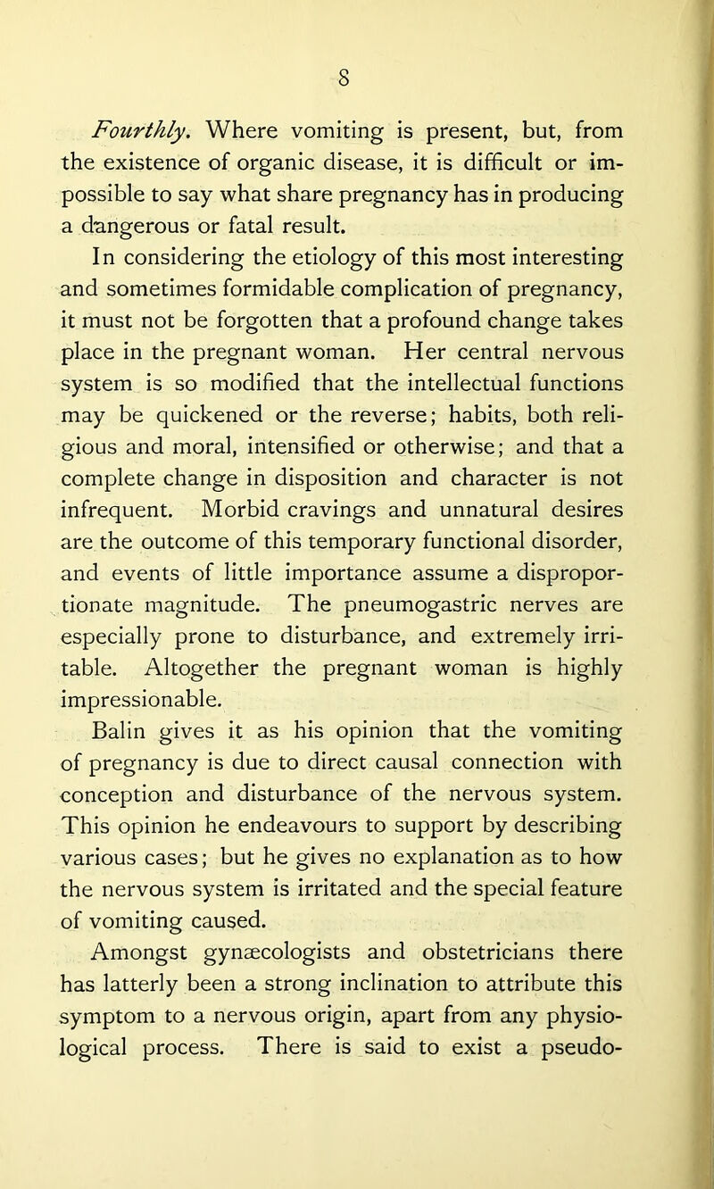 Fourthly. Where vomiting is present, but, from the existence of organic disease, it is difficult or im- possible to say what share pregnancy has in producing a dangerous or fatal result. In considering the etiology of this most interesting and sometimes formidable complication of pregnancy, it must not be forgotten that a profound change takes place in the pregnant woman. Her central nervous system is so modified that the intellectual functions may be quickened or the reverse; habits, both reli- gious and moral, intensified or otherwise; and that a complete change in disposition and character is not infrequent. Morbid cravings and unnatural desires are the outcome of this temporary functional disorder, and events of little importance assume a dispropor- tionate magnitude. The pneumogastric nerves are especially prone to disturbance, and extremely irri- table. Altogether the pregnant woman is highly impressionable. Balin gives it as his opinion that the vomiting of pregnancy is due to direct causal connection with conception and disturbance of the nervous system. This opinion he endeavours to support by describing various cases; but he gives no explanation as to how the nervous system is irritated and the special feature of vomiting caused. Amongst gynaecologists and obstetricians there has latterly been a strong inclination to attribute this symptom to a nervous origin, apart from any physio- logical process. There is said to exist a pseudo-
