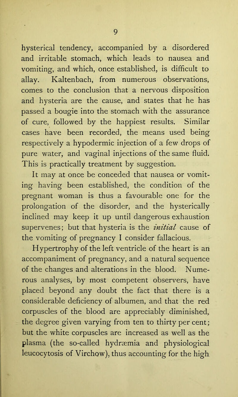 hysterical tendency, accompanied by a disordered and irritable stomach, which leads to nausea and vomiting, and which, once established, is difficult to allay. Kaltenbach, from numerous observations, comes to the conclusion that a nervous disposition and hysteria are the cause, and states that he has passed a bougie into the stomach with the assurance of cure, followed by the happiest results. Similar cases have been recorded, the means used being respectively a hypodermic injection of a few drops of pure water, and vaginal injections of the same fluid. This is practically treatment by suggestion. It may at once be conceded that nausea or vomit- ing having been established, the condition of the pregnant woman is thus a favourable one for the prolongation of the disorder, and the hysterically inclined may keep it up until dangerous exhaustion supervenes; but that hysteria is the initial cause of the vomiting of pregnancy I consider fallacious. Hypertrophy of the left ventricle of the heart is an accompaniment of pregnancy, and a natural sequence of the changes and alterations in the blood. Nume- rous analyses, by most competent observers, have placed beyond any doubt the fact that there is a considerable deficiency of albumen, and that the red corpuscles of the blood are appreciably diminished, the degree given varying from ten to thirty per cent; but the white corpuscles are increased as well as the plasma (the so-called hydraemia and physiological leucocytosis of Virchow), thus accounting for the high
