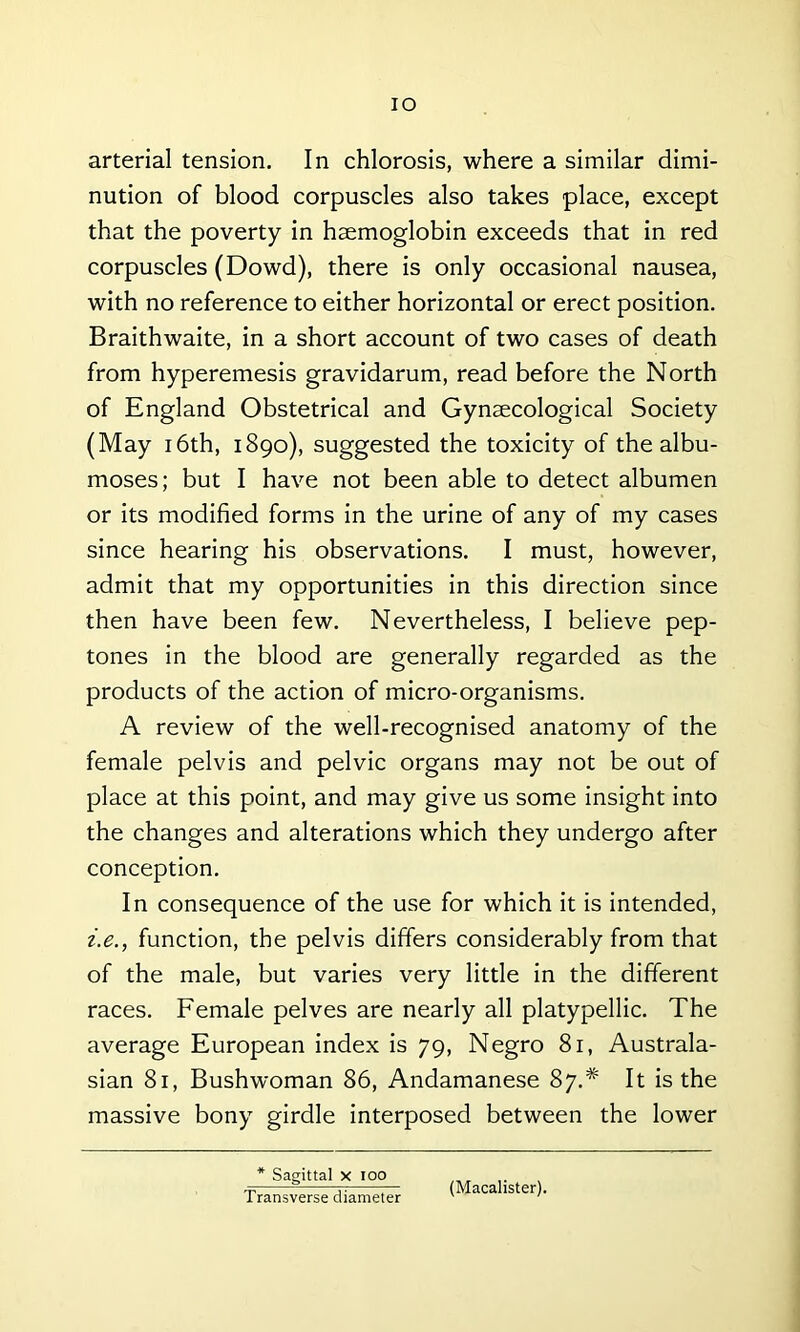 IO arterial tension. In chlorosis, where a similar dimi- nution of blood corpuscles also takes place, except that the poverty in haemoglobin exceeds that in red corpuscles (Dowd), there is only occasional nausea, with no reference to either horizontal or erect position. Braithwaite, in a short account of two cases of death from hyperemesis gravidarum, read before the North of England Obstetrical and Gynaecological Society (May 16th, 1890), suggested the toxicity of the albu- moses; but I have not been able to detect albumen or its modified forms in the urine of any of my cases since hearing his observations. I must, however, admit that my opportunities in this direction since then have been few. Nevertheless, I believe pep- tones in the blood are generally regarded as the products of the action of micro-organisms. A review of the well-recognised anatomy of the female pelvis and pelvic organs may not be out of place at this point, and may give us some insight into the changes and alterations which they undergo after conception. In consequence of the use for which it is intended, i.e., function, the pelvis differs considerably from that of the male, but varies very little in the different races. Female pelves are nearly all platypellic. The average European index is 79, Negro 81, Australa- sian 81, Bush woman 86, Andamanese 87.* It is the massive bony girdle interposed between the lower * Sagittal x ioo Transverse diameter (Macalister).