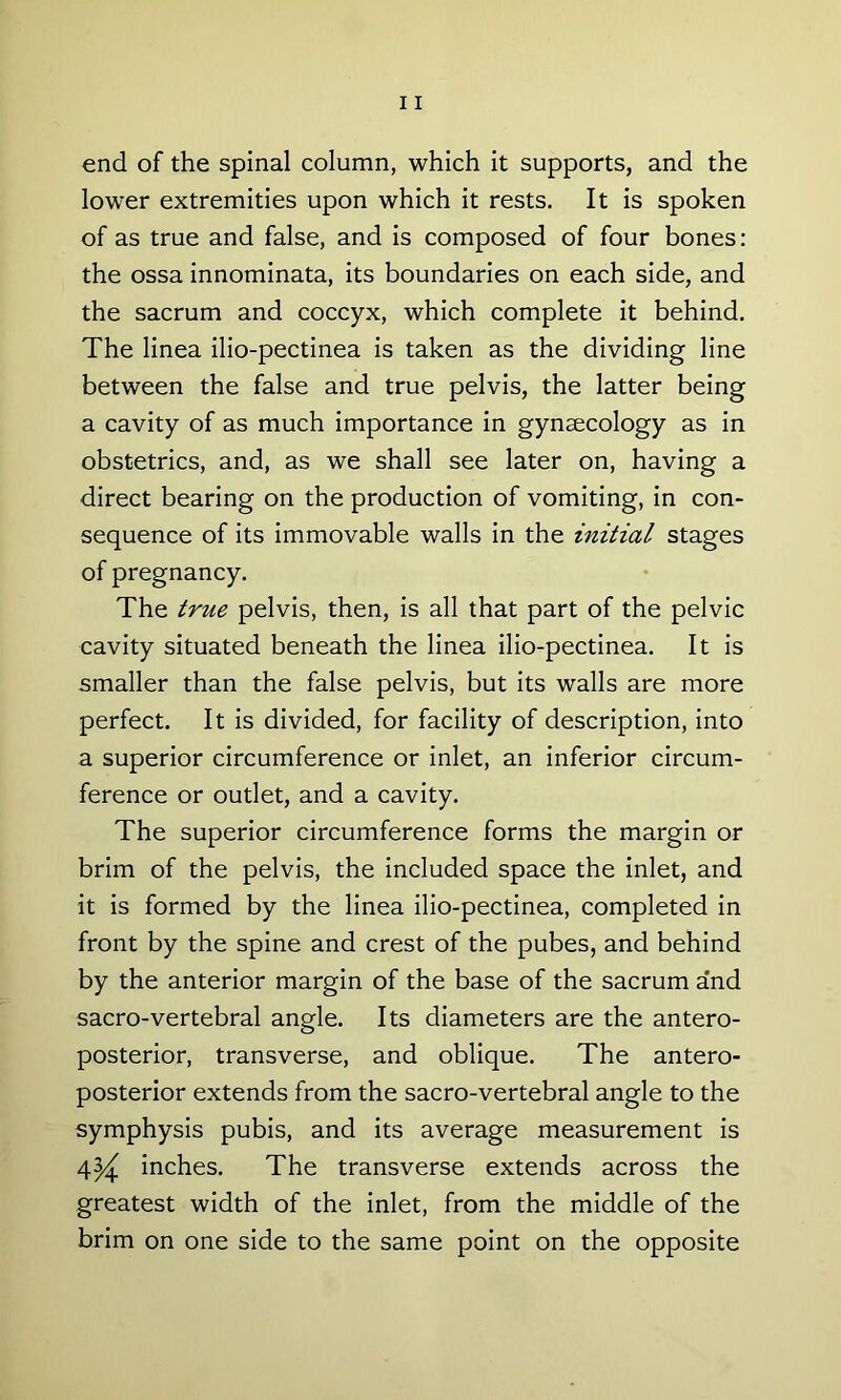 end of the spinal column, which it supports, and the lowTer extremities upon which it rests. It is spoken of as true and false, and is composed of four bones: the ossa innominata, its boundaries on each side, and the sacrum and coccyx, which complete it behind. The linea ilio-pectinea is taken as the dividing line between the false and true pelvis, the latter being a cavity of as much importance in gynaecology as in obstetrics, and, as we shall see later on, having a direct bearing on the production of vomiting, in con- sequence of its immovable walls in the initial stages of pregnancy. The true pelvis, then, is all that part of the pelvic cavity situated beneath the linea ilio-pectinea. It is smaller than the false pelvis, but its walls are more perfect. It is divided, for facility of description, into a superior circumference or inlet, an inferior circum- ference or outlet, and a cavity. The superior circumference forms the margin or brim of the pelvis, the included space the inlet, and it is formed by the linea ilio-pectinea, completed in front by the spine and crest of the pubes, and behind by the anterior margin of the base of the sacrum a’nd sacro-vertebral angle. Its diameters are the antero- posterior, transverse, and oblique. The antero- posterior extends from the sacro-vertebral angle to the symphysis pubis, and its average measurement is 4^ inches. The transverse extends across the greatest width of the inlet, from the middle of the brim on one side to the same point on the opposite