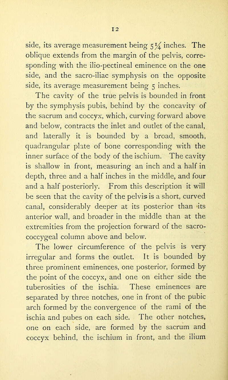 side, its average measurement being 5^ inches. The oblique extends from the margin of the pelvis, corre- sponding with the ilio-pectineal eminence on the one side, and the sacro-iliac symphysis on the opposite side, its average measurement being 5 inches. The cavity of the true pelvis is bounded in front by the symphysis pubis, behind by the concavity of the sacrum and coccyx, which, curving forward above and below, contracts the inlet and outlet of the canal, and laterally it is bounded by a broad, smooth, quadrangular plate of bone corresponding with the inner surface of the body of the ischium. The cavity is shallow in front, measuring an inch and a half in depth, three and a half inches in the middle, and four and a half posteriorly. From this description it will be seen that the cavity of the pelvis is a short, curved canal, considerably deeper at its posterior than its anterior wall, and broader in the middle than at the extremities from the projection forward of the sacro- coccygeal column above and below. The lower circumference of the pelvis is very irregular and forms the outlet. It is bounded by three prominent eminences, one posterior, formed by the point of the coccyx, and one on either side the tuberosities of the ischia. These eminences are separated by three notches, one in front of the pubic arch formed by the convergence of the rami of the ischia and pubes on each side. The other notches, one on each side, are formed by the sacrum and coccyx behind, the ischium in front, and the ilium