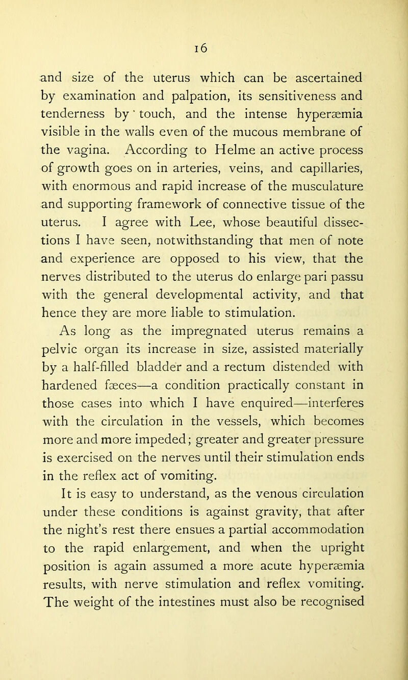 and size of the uterus which can be ascertained by examination and palpation, its sensitiveness and tenderness by' touch, and the intense hyperaemia visible in the walls even of the mucous membrane of the vagina. According to Helme an active process of growth goes on in arteries, veins, and capillaries, with enormous and rapid increase of the musculature and supporting framework of connective tissue of the uterus. I agree with Lee, whose beautiful dissec- tions I have seen, notwithstanding that men of note and experience are opposed to his view, that the nerves distributed to the uterus do enlarge pari passu with the general developmental activity, and that hence they are more liable to stimulation. As long as the impregnated uterus remains a pelvic organ its increase in size, assisted materially by a half-filled bladder and a rectum distended with hardened faeces—a condition practically constant in those cases into which I have enquired—interferes with the circulation in the vessels, which becomes more and more impeded; greater and greater pressure is exercised on the nerves until their stimulation ends in the reflex act of vomiting. It is easy to understand, as the venous circulation under these conditions is against gravity, that after the night’s rest there ensues a partial accommodation to the rapid enlargement, and when the upright position is again assumed a more acute hyperaemia results, with nerve stimulation and reflex vomiting. The weight of the intestines must also be recognised