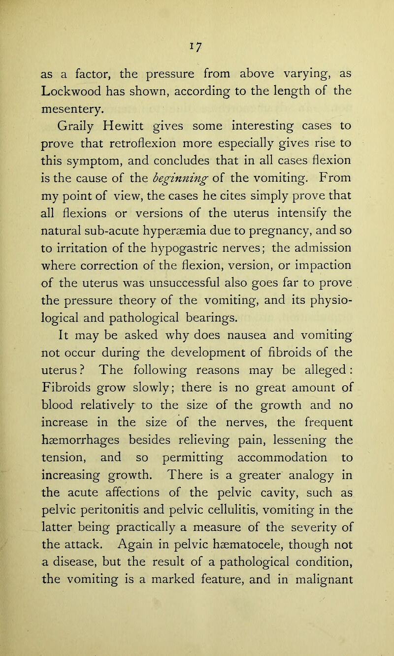 as a factor, the pressure from above varying, as Lockwood has shown, according to the length of the mesentery. Graily Hewitt gives some interesting cases to prove that retroflexion more especially gives rise to this symptom, and concludes that in all cases flexion is the cause of the beginning of the vomiting. From my point of view, the cases he cites simply prove that all flexions or versions of the uterus intensify the natural sub-acute hyperaemia due to pregnancy, and so to irritation of the hypogastric nerves; the admission where correction of the flexion, version, or impaction of the uterus was unsuccessful also goes far to prove the pressure theory of the vomiting, and its physio- logical and pathological bearings. It may be asked why does nausea and vomiting not occur during the development of fibroids of the uterus ? The following reasons may be alleged: Fibroids grow slowly; there is no great amount of blood relatively to the size of the growth and no increase in the size of the nerves, the frequent haemorrhages besides relieving pain, lessening the tension, and so permitting accommodation to increasing growth. There is a greater analogy in the acute affections of the pelvic cavity, such as pelvic peritonitis and pelvic cellulitis, vomiting in the latter being practically a measure of the severity of the attack. Again in pelvic haematocele, though not a disease, but the result of a pathological condition, the vomiting is a marked feature, and in malignant