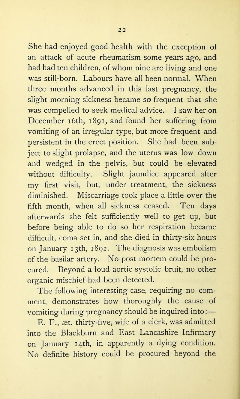 She had enjoyed good health with the exception of an attack of acute rheumatism some years ago, and had had ten children, of whom nine are living and one was still-born. Labours have all been normal. When three months advanced in this last pregnancy, the slight morning sickness became so frequent that she was compelled to seek medical advice. I saw her on December 16th, 1891, and found her suffering from vomiting of an irregular type, but more frequent and persistent in the erect position. She had been sub- ject to slight prolapse, and the uterus was low down and wedged in the pelvis, but could be elevated without difficulty. Slight jaundice appeared after my first visit, but, under treatment, the sickness diminished. Miscarriage took place a little over the fifth month, when all sickness ceased. Ten days afterwards she felt sufficiently well to get up, but before being able to do so her respiration became difficult, coma set in, and she died in thirty-six hours on January 13th, 1892. The diagnosis was embolism of the basilar artery. No post mortem could be pro- cured. Beyond a loud aortic systolic bruit, no other organic mischief had been detected. The following interesting case, requiring no com- ment, demonstrates how thoroughly the cause of vomiting during pregnancy should be inquired into:— E. F., set. thirty-five, wife of a clerk, was admitted into the Blackburn and East Lancashire Infirmary on January 14th, in apparently a dying condition. No definite history could be procured beyond the