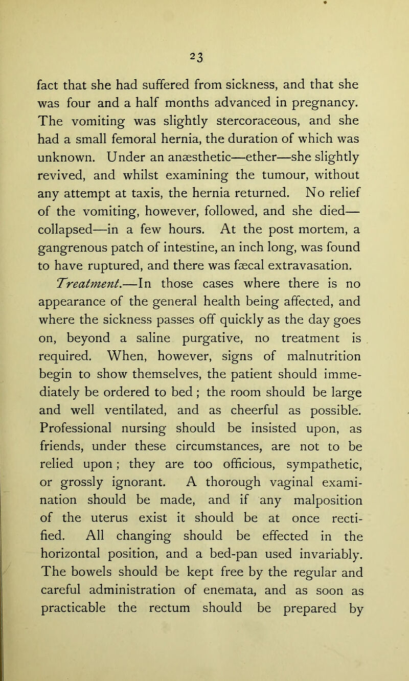 fact that she had suffered from sickness, and that she was four and a half months advanced in pregnancy. The vomiting was slightly stercoraceous, and she had a small femoral hernia, the duration of which was unknown. Under an anaesthetic—ether—she slightly revived, and whilst examining the tumour, without any attempt at taxis, the hernia returned. No relief of the vomiting, however, followed, and she died— collapsed—in a few hours. At the post mortem, a gangrenous patch of intestine, an inch long, was found to have ruptured, and there was faecal extravasation. Treatment.—In those cases where there is no appearance of the general health being affected, and where the sickness passes off quickly as the day goes on, beyond a saline purgative, no treatment is required. When, however, signs of malnutrition begin to show themselves, the patient should imme- diately be ordered to bed; the room should be large and well ventilated, and as cheerful as possible. Professional nursing should be insisted upon, as friends, under these circumstances, are not to be relied upon; they are too officious, sympathetic, or grossly ignorant. A thorough vaginal exami- nation should be made, and if any malposition of the uterus exist it should be at once recti- fied. All changing should be effected in the horizontal position, and a bed-pan used invariably. The bowels should be kept free by the regular and careful administration of enemata, and as soon as practicable the rectum should be prepared by