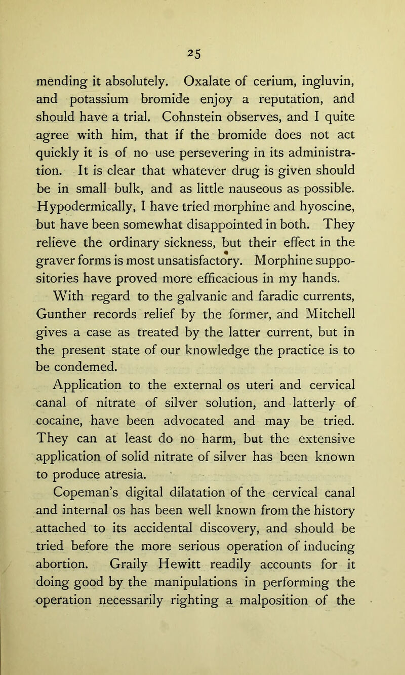 mending it absolutely. Oxalate of cerium, ingluvin, and potassium bromide enjoy a reputation, and should have a trial. Cohnstein observes, and I quite agree with him, that if the bromide does not act quickly it is of no use persevering in its administra- tion. It is clear that whatever drug is given should be in small bulk, and as little nauseous as possible. Hypodermically, I have tried morphine and hyoscine, but have been somewhat disappointed in both. They relieve the ordinary sickness, but their effect in the graver forms is most unsatisfactory. Morphine suppo- sitories have proved more efficacious in my hands. With regard to the galvanic and faradic currents, Gunther records relief by the former, and Mitchell gives a case as treated by the latter current, but in the present state of our knowledge the practice is to be condemed. Application to the external os uteri and cervical canal of nitrate of silver solution, and latterly of cocaine, have been advocated and may be tried. They can at least do no harm, but the extensive application of solid nitrate of silver has been known to produce atresia. Copeman’s digital dilatation of the cervical canal and internal os has been well known from the history attached to its accidental discovery, and should be tried before the more serious operation of inducing abortion. Graily Hewitt readily accounts for it doing good by the manipulations in performing the operation necessarily righting a malposition of the