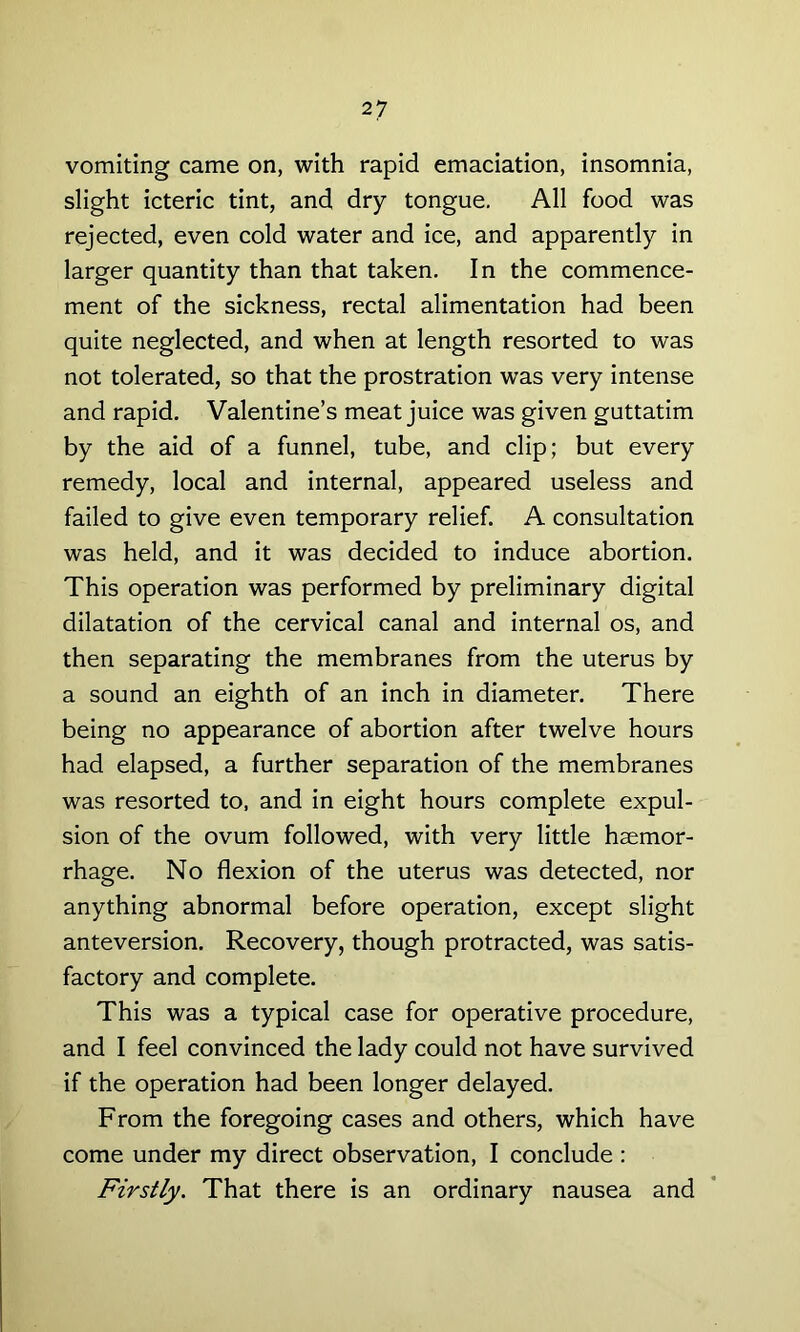 vomiting came on, with rapid emaciation, insomnia, slight icteric tint, and dry tongue. All food was rejected, even cold water and ice, and apparently in larger quantity than that taken. In the commence- ment of the sickness, rectal alimentation had been quite neglected, and when at length resorted to was not tolerated, so that the prostration was very intense and rapid. Valentine’s meat juice was given guttatim by the aid of a funnel, tube, and clip; but every remedy, local and internal, appeared useless and failed to give even temporary relief. A consultation was held, and it was decided to induce abortion. This operation was performed by preliminary digital dilatation of the cervical canal and internal os, and then separating the membranes from the uterus by a sound an eighth of an inch in diameter. There being no appearance of abortion after twelve hours had elapsed, a further separation of the membranes was resorted to, and in eight hours complete expul- sion of the ovum followed, with very little haemor- rhage. No flexion of the uterus was detected, nor anything abnormal before operation, except slight anteversion. Recovery, though protracted, was satis- factory and complete. This was a typical case for operative procedure, and I feel convinced the lady could not have survived if the operation had been longer delayed. From the foregoing cases and others, which have come under my direct observation, I conclude : Firstly. That there is an ordinary nausea and