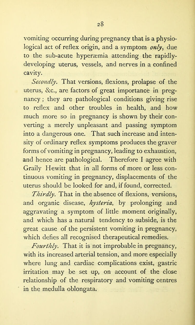vomiting occurring during pregnancy that is a physio- logical act of reflex origin, and a symptom only, due to the sub-acute hypertemia attending the rapidly- developing uterus, vessels, and nerves in a confined cavity. Secondly. That versions, flexions, prolapse of the uterus, &c., are factors of great importance in preg- nancy ; they are pathological conditions giving rise to reflex and other troubles in health, and how much more so in pregnancy is shown by their con- verting a merely unpleasant and passing symptom into a dangerous one. That such increase and inten- sity of ordinary reflex symptoms produces the graver forms of vomiting in pregnancy, leading to exhaustion, and hence are pathological. Therefore I agree with Graily Hewitt that in all forms of more or less con- tinuous vomiting in pregnancy, displacements of the uterus should be looked for and, if found, corrected. Thirdly. That in the absence of flexions, versions, and organic disease, hysteria, by prolonging and aggravating a symptom of little moment originally, and which has a natural tendency to subside, is the great cause of the persistent vomiting in pregnancy, which defies all recognised therapeutical remedies. Fourthly. That it is not improbable in pregnancy, with its increased arterial tension, and more especially where lung and cardiac complications exist, gastric irritation may be set up, on account of the close relationship of the respiratory and vomiting centres in the medulla oblongata.